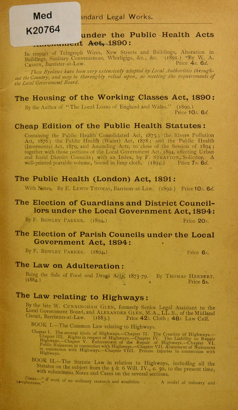 i r Med K20764 Jndard Legal Works. under the Public Health Acts AI^TOTOrit A:©t»> .1.800 I In 1-espQ.ct of Telegraph Wires, New Streets and Buildings, Alteration in Buildings, Sanitary Conveniences, Whirligigs, &c., &c. (1891.) -dBy A. Casson, Barrister-at-Law. Price 4-s. Qd. These Byelaws have been very extensively adapted by Local Authorities through- out the Country, and may be thoroughly relied upon, as meeting the requireme^tts of the Local Government Board. The Housing* of the Working* Classes Act, 1890: ■ By the Author of “The Local Loans of England and W''ales.” (i8go.) Price 1 Oj. 6^/. Cheap Edition of the Public Health Statutes: Containing the Public Health Consolidated Act, 1875 ; the Rivers Pollution Act, 1876; the Public Health (Water) Act, 1878; and the Public Health (Interments) Act, 1879, and Amending Acts, to close of the Session of 1894 ; together with those portions of the Local Government Act, 1894, affecting Urban and Rural District Councils; with an Index, by F. Stratton,' Solicitor. A well-printed portable volume, bound in limp cloth. (1894.) Price Is. %d. The Public Health (London) Aet, 1891; With Notes. By E. Lewis Thomas, Barrister-at-Law. (1892.) Pried Or. 6^7. The Election of Guardians and District Council- lors under the Local Government Aet, 1894: By F. Rowley Parker. (1894.) Price 20s. The Election of Parish Councils under the Local Government Act, 1894: By F. Rowley Parker. (1894.) . Price 6j. The Law on Adulteration: Being the Sale of Food and Drugs Acfe; 1875-79. By Thomas Herbert. '^^^4-) , Price 5s. The Law relating^ to Hig*hways: By the late W. Cunningham Glen, formerly Senior Legal Assistant to the ^ocal Government Board, and Alexander Glen, M. A., LL.B., of the Midland Urcuit, Barnsters-at-Law. (1883.) Price 4-2s. Cloth ; 48.r. Law Calf. BOOK I.—The Common Law relating to Ilighways. of Highways.-Chapter II. The Creation of Highways.— Ghaptcr III. Rights in respect of Highway.s.-Chapter IV. The Liability to Repair ^enforcement of the Repair of Highways.-Chapter VI. in I “Pnection with Highway.s.-Chapter VII. Abatement of Nuisances Highways ^ Highways.-Chapter VlII. Private Injuries in connection with ^1^*^ Statute Law in relation to Highways, including all the S aMes on the sul^eet from the 5 & 6 Will. IV., c. 50, to the present time, voliiniinous Notes and Cases on the several sections. ^tfttes ** I r • cmpIeteneVs.” ‘ ordinary rese.irch and eruditi \ model of industry and