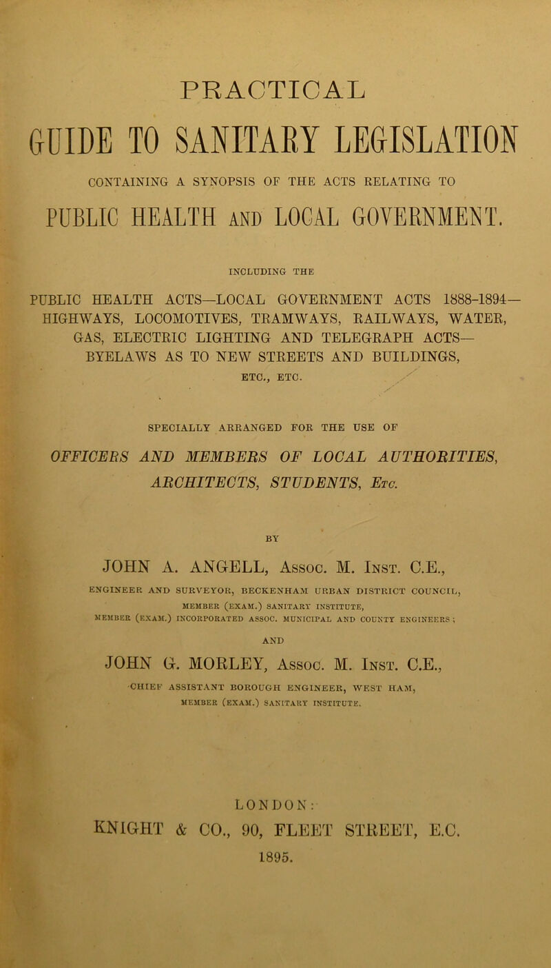 PRACTICAL ftOIDE TO SANITARY LEOISLATION CONTAINING A SYNOPSIS OF THE ACTS RELATING TO PUBLIC HEALTH AND LOCAL GOVERNMENT. INCLUDING THE PUBLIC HEALTH ACTS—LOCAL GOVEENMENT ACTS 1888-1894— HIGHWAYS, LOCOMOTIVES, TEAMWAYS, EAILWAYS, WATEE, GAS, ELECTEIC LIGHTING AND TELEGEAPH ACTS— BYELAWS AS TO NEW STEEETS AND BUILDINGS, ETC,, ETC. SPECIALLY ARPtANGED FOR THE USE OF OFFICERS AND MEMBEES OF LOCAL AUTHORITIES, ARCHITECTS, STUDENTS, Etc. JOtIN A. ANGELL, Assoc. M. Inst. C.E., ENGINEER AND SURVEYOR, BECKENHAM URBAN DISTRICT COUNCIL, MEMBER (exam.) SANITARY INSTITUTE, MEMBER (exam.) INCORPORATED ASSOC. MUNICIPAL AND COUNTY ENGINEERS ; AND JOHN G. MOELEY, Assoc. M. Inst. C.E., CHIEE ASSIST.YNT BOROUGH ENGINEER, WEST HAM, MEMBER (exam.) SANITARY INSTITUTE, LONDON: knight & CO., 90, FLEET STREET, E.C.