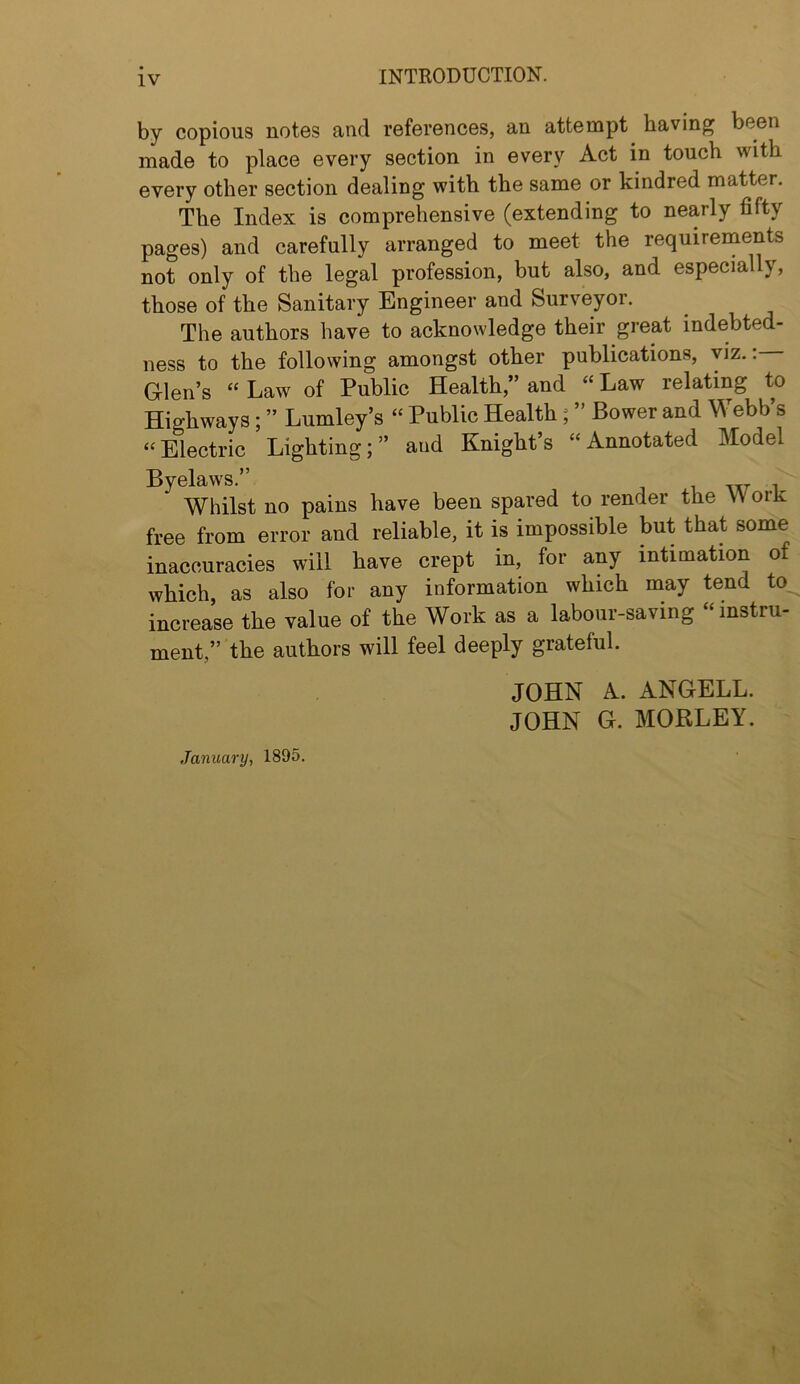 by copious notes and references, an attempt having been made to place every section in every Act in touch with every other section dealing with the same or kindred matter. The Index is comprehensive (extending to nearly fifty pages) and carefully arranged to meet the requireinents not only of the legal profession, but also, and especially, those of the Sanitary Engineer and Surveyor. The authors have to acknowledge their great indebted- ness to the following amongst other publications, viz.: G-len’s “ Law of Public Health,” and “ Law relating to Highways; ” Lumley’s “ Public Health; ” Bower and Webb’s “ Electric Lighting; ” and Knight’s “ Annotated Model Byelaws.” i w i Whilst no pains have been spared to render the Work free from error and reliable, it is impossible but that some inaccuracies will have crept in, for any intimation of which as also for any information which may tend to increase the value of the Work as a labour-saving “ instru- ment,” the authors will feel deeply grateful. JOHN A. ANGELL. JOHN G. MOBLEY. January, 1895.