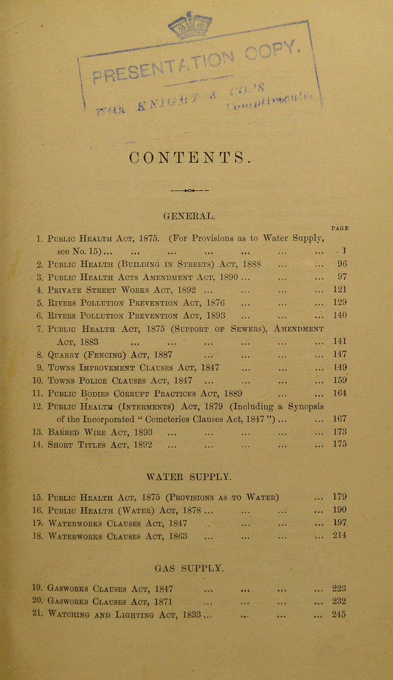 CONTENTS. QENEEAL. 1. PaBLic Health Act, 1875. (For Provisions as to 'Water Supply, see No. 15) 2. Public Health (Building in Streets) Act, 1888 « 3. Public Health Acts Amendment Act, 1890 4. Private Street Works Act, 1892 ... 5. Eivers Pollution Prevention Act, 1876 6. Eivers Pollution Prevention Act, 1893 7. Public Health Act, 1875 (Support op Sewers), Amendment Act, 1883 8. Quarry (Fencing) Act, 1887 ...’ 9. Towns Improvement Clauses Act, 1847 10. Towns Police Clauses Act, 1847 11. Public Bodies Corrupt Practices Act, 1889 12. Public Health (Interments) Act, 1879 (Including a Synopsis of the Incorporated “ Cemeteries Clauses Act, 1847 ”) ... 13. Barbed Wire Act, 1893 14. Short Titles Act, 1892 WATEE SUPPLY. 15. Public Health Act, 1875 (Provisions as to Water) 16. Public Health (Water) Act, 1878 ... 17; Waterworks Clauses Act, 1847 18. Waterworks Clauses Act, 1863 GAS SUPPLY. 19. Gasworks Clauses Act, 1847 20. Gasworks Clauses Act, 1871 21. Watching and Lighting Act, 1833... PAGE - 1 96 97 121 129 140 141 147 149 159 164 167 173 175 179 190 197 214 223 232 245