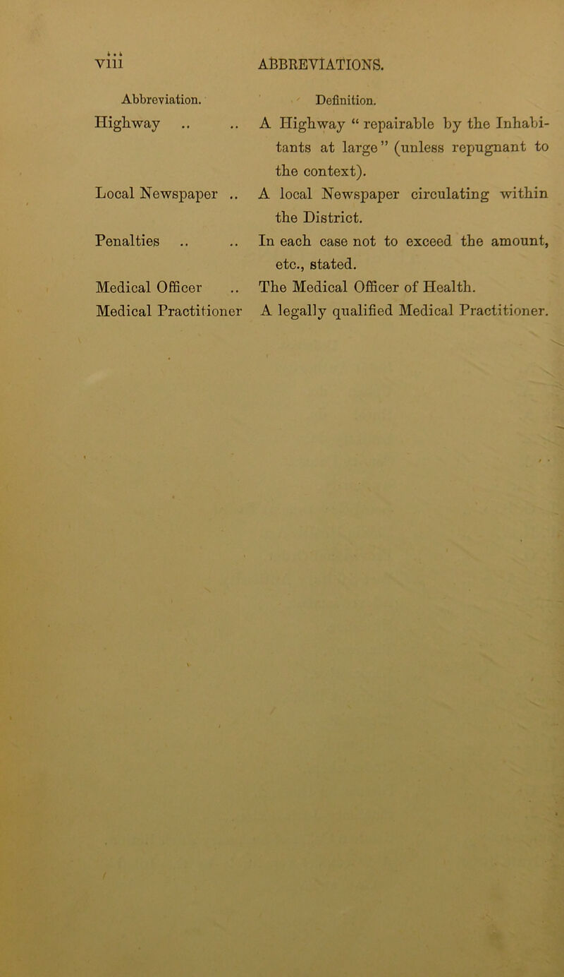Abbreviation. Highway Local Newspaper .. Penalties Medical Officer Medical Practitioner Definition. A Highway “ repairable by the Inhabi- tants at large” (unless repugnant to the context). A local Newspaper circulating within the District. In each case not to exceed the amount, etc., stated. The Medical Officer of Health. A legally qualified Medical Practitioner.