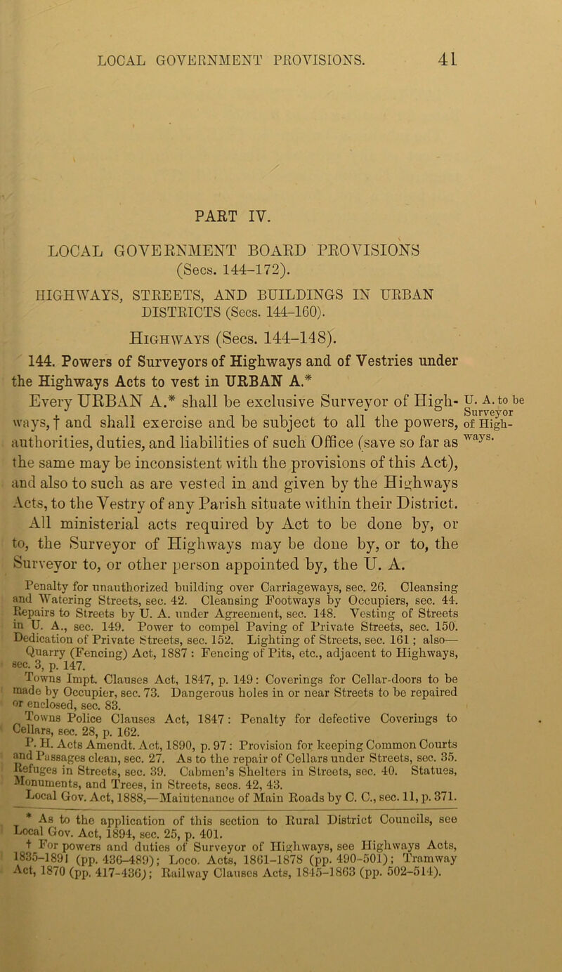 PART IV. LOCAL GOVEPtNMENT BOARD PROVISIONS (Secs. 144-172). HIGHWAYS, STREETS, AND BUILDINGS IN URBAN DISTRICTS (Secs. I44-I60). Highways (Secs. 144-148). 144. Powers of Surveyors of Highways and of Vestries under the Highways Acts to vest in URBAN A.* Every URBAN A.* shall be exclusive Surveyor of High- ways, t and shall exercise and be subject to all the powers, authorities, duties, and liabilities of such Office (save so far as the same may be inconsistent with the provisions of this Act), and also to such as are vested in and given by the Highways Acts, to the Vestry of any Parish situate within their District. All ministerial acts required by Act to be done by, or to, the Surveyor of Highways may be done by, or to, the Surveyor to, or other person appointed by, the U. A. Penalty for unauthorized building over Carriageways, sec. 26. Cleansing and Watering Streets, sec. 42. Cleansing Footways by Occupiers, sec. 44. ^pairs to Streets by U. A. under Agreement, sec. 148. Vesting of Streets in U. A., sec. 149. Power to compel Paving of Private Streets, sec. 150. Dedication of Private Streets, sec. 152. Lighting of Streets, sec. 161; also— Quarry (Fencing) Act, 1887 : Fencing of Pits, etc., adjacent to Highways, sec. 3, p. 147. Towns ImpL Clauses Act, 1847, p. 149: Coverings for Cellar-doors to be made by Occupier, sec. 73. Dangerous holes in or near Streets to be repaired or enclosed, sec. 84 Towns Police Clauses Act, 1847: Penalty for defective Coverings to Cellars, sec. 28, p. 162. P. H. Acts Amendt. Act, 1890, p. 97 : Provision for keeping Common Courts Md Passages clean, sec. 27. As to the repair of Cellars under Streets, sec. 35. Refuges in Streets, sec. 39. Cabmen’s Shelters in Streets, sec. 40. Statues, Monuments, and Trees, in Streets, secs. 42, 43. Local Gov. Act, 1888,—Maintenance of Main Roads by C. C., sec. 11, p. 371. * As to the application of this section to Rural District Councils, see Local Gov. Act, 1894, sec. 25, p. 401. t For powers and duties of Surveyor of Highways, see Highways Acts, 1835-1891 (pp. 436-489): Loco, Acts, 1861-1878 (pp. 490-501); Tramway Act, 1870 (pp. 417-436); Railway Clauses Acts, 1845-1863 (pp. 502-514). U. A. to be Surveyor of High- ways.