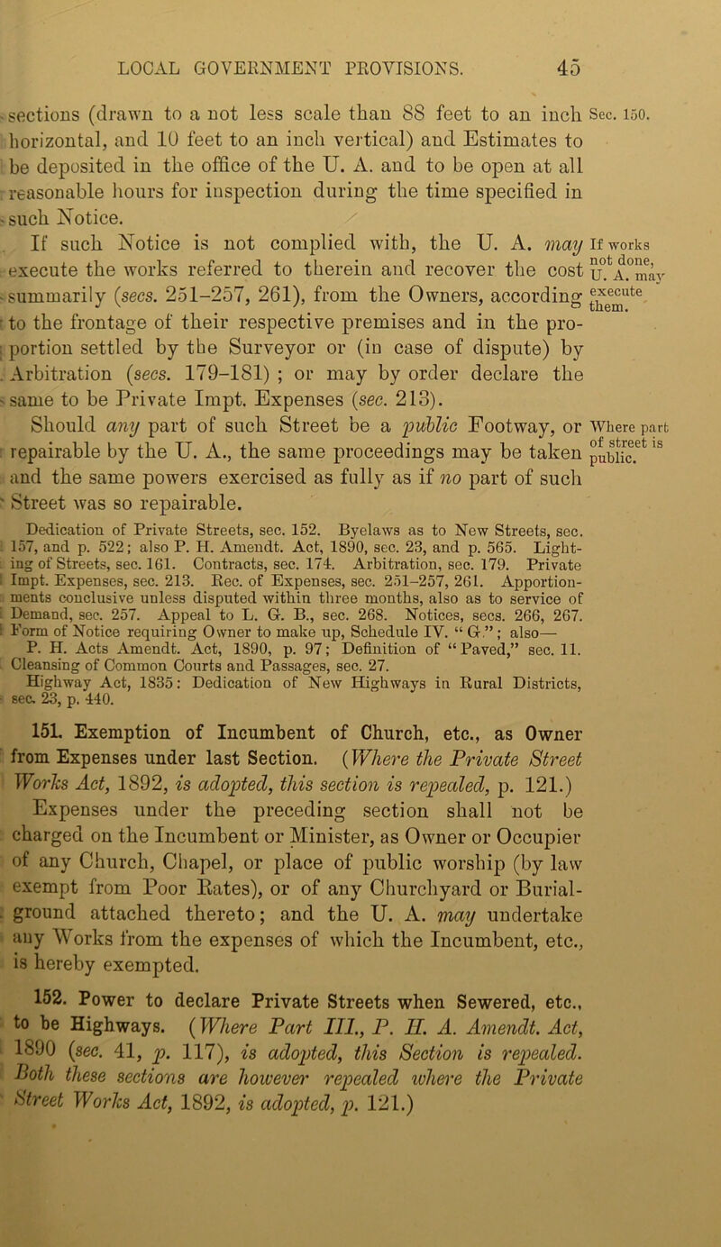 sections (drawn to a not less scale than 88 feet to an inch Sec. 150. horizontal, and 10 feet to an inch vertical) and Estimates to be deposited in the office of the U. A. and to be open at all reasonable hours for inspection during the time specified in such Notice. If such Notice is not complied with, the U. A. if works execute the works referred to therein and recover the cost u^.^A.^mav summarily (secs. 251-257, 261), from the Owners, according to the frontage of their respective premises and in the pro- portion settled by the Surveyor or (in case of dispute) by Arbitration (secs. 179-181) ; or may by order declare the same to be Private Impt. Expenses (sec. 213). Should any part of such Street be a imhlic Footway, or Where part repairable by the U. A., the same proceedings may be taken pubUc.^* and the same powers exercised as fully as if no part of such Street was so repairable. Dedication of Private Streets, sec. 152. Byelaws as to New Streets, sec. 157, and p. 522; also P. H. Amendt. Act, 1890, sec. 23, and p. 565. Light- ing of Streets, sec. 161. Contracts, sec. 174. Arbitration, sec. 179. Private Impt. Expenses, sec. 213. Rec. of Expenses, sec. 251-257, 261. Apportion- ments conclusive unless disputed within three months, also as to service of Demand, sec. 257. Appeal to L. G. B., sec. 268. Notices, secs. 266, 267. Form of Notice requiring Owner to make up. Schedule IV. “ G.” ; also— P. H. Acts Amendt. Act, 1890, p. 97; Definition of “Paved,” sec. 11. Cleansing of Common Courts and Passages, sec. 27. Highway Act, 1835: Dedication of New Highways in Rural Districts, sec. 23, p. 440. 15L Exemption of Incumbent of Church, etc., as Owner from Expenses under last Section. (Where the Private Street Works Act, 1892, is adopted, this section is repealed, p. 121.) Expenses under the preceding section shall not be charged on the Incumbent or Minister, as Owner or Occupier of any Church, Chapel, or place of public worship (by law exempt from Poor Bates), or of any Churchyard or Burial- ground attached thereto; and the U. A. may undertake any Works from the expenses of which the Incumbent, etc., is hereby exempted. 152. Power to declare Private Streets when Sewered, etc., to be Highways. (Where Part IIP, P. II. A. Amendt. Act, 1890 (sec. 41, p. 117), is adopted, this Section is repealed. Both these sections are however repealed where the Private Htreet Works Act, 1892, is adopted, p. 121.)