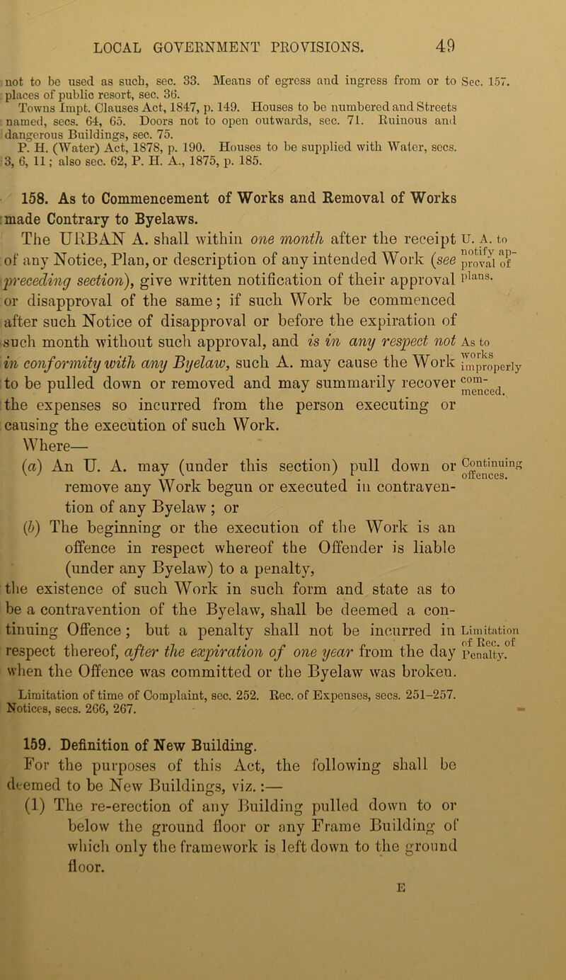 uot to be used as such, sec. 33. Means of egress and ingress from or to Sec. 157. places of public resort, sec. 36. Towns Inipt. Clauses Act, 1847, p. 149. Houses to be numbered and Streets named, secs. 64, 65. Doors not to open outwards, sec. 71. Ruinous and dangerous Buildings, sec. 75. P. H. (Water) Act, 1878, p. 190. Houses to be supplied with Water, secs. 3, 6, 11; also sec. 62, P. H. A., 1875, p. 185. 158. As to Commenceinent of Works and Removal of Works :made Contrary to Byelaws. The URBAN A. shall within one month after the receipt u. a. to of any Notice, Plan, or description of any intended Work {see provJi of iweceding section), give written notification of their approval or disapproval of the same; if such Work be commenced after such Notice of disapproval or before the expiration of such month without such approval, and is m any respect not As to in conformity with any Byelaw, such A. may cause the Work Improperly :to be pulled down or removed and may summarily recover the expenses so incurred from the person executing or causing the execution of such Work. Where— (a) An U. A. may (under this section) pull down or remove any Work begun or executed in contraven- tion of any Byelaw ; or {])) The beginning or the execution of the Work is an offence in respect whereof the Offender is liable (under any Byelaw) to a penalty, the existence of such Work in such form and state as to be a contravention of the Byelaw, shall be deemed a con- tinuing Offence; but a penalty shall not be incurred in Limitation respect thereof, after the exjpiration of one year from the day penaltj^ when the Offence was committed or the Byelaw was broken. Limitation of time of Complaint, sec. 252. Rec. of Expenses, secs. 251-257. Notices, secs. 266, 267. 159. Definition of New Building. For the purposes of this Act, the following shall be deemed to be New Buildings, viz.:— (1) The re-erection of any Building pulled down to or below the ground floor or ony Frame Building of wliich only the framework is left down to the ground floor. E