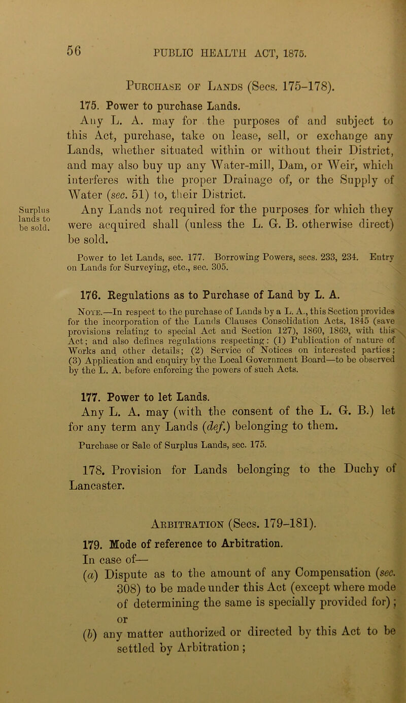 Surplus lands to be sold. Purchase of Lands (Sees. 175-178). 175. Power to purchase Lands. Any L. A. may for the purposes of and subject to this Act, purchase, take on lease, sell, or exchange any Lands, whether situated within or without their District, and may also buy up any Water-mill, Dam, or Weir, whicli interferes with the proper Drainage of, or the Supply of Water {sec. 51) to, their District. Any Lands not required for the purposes for which they were acquired shall (unless the L. Gr. B. otherwise direct) be sold. Power to let Lands, sec. 177. Borrowing Powers, secs. 233, 234, Entry on Lands for Surveying, etc., sec. 305. 176. Regulations as to Purchase of Land hy L. A. Note.—In respect to the purchase of Lands by a L. A., this Section provides for the incorporation of the Lands Clauses Consolidation Acts, 1845 (save provisions relating to special Act and Section 127), 1860, 1869, with this'' Act; and also defines regulations respecting: (1) Publication of nature of Works and other details; (2) Service of Notices on interested parties; (3) Application and enquiry by the Local Government Board—to be observed by the L. A. before enforcing the powers of such Acts. 177. Power to let Lands. Any L. A. may (with the consent of the L. G. B.) let for any term any Lands {def.) belonging to them. Purchase or Sale of Surplus Lauds, sec. 175. 178. Provision for Lands belonging to the Duchy of Lancaster. Arbitration (Secs. 179-181). 179. Mode of reference to Arbitration. In case of— {a) Dispute as to the amount of any Compensation {sec. 308) to be made under this Act (except where mode of determining the same is specially provided for); or (&) any matter authorized or directed by this Act to be settled by Arbitration;