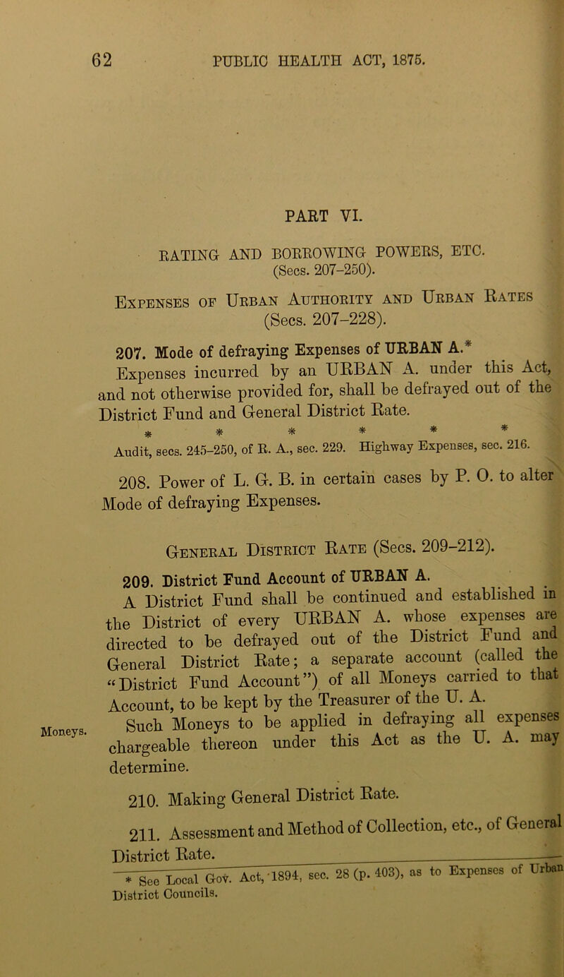 Moneys. PART VI. RATING AND BORROWING POWERS, ETC. (Secs. 207-250). Expenses of Urban Authority and Urban Rates (Secs. 207-228). 207. Mode of defraying Expenses of URBAN A.* Expenses incurred by an URBAN A. under this Act, and not otherwise provided for, shall be defrayed out of the District Fund and (General District Rate. ^ ^ * Audit, secs. 215-250, of E. A., sec. 229. Highway Expenses, sec. 216. 208. Power of L. G-. B. in certain cases by P. 0. to alter Mode of defraying Expenses. General District Rate (Secs. 209-212). 209. District Fund Account of URBAN A. A District Fund shall be continued and established in the District of every URBAN A. whose ^ expenses are directed to be defrayed out of the District Fund an General District Rate; a separate account (called the “District Fund Account”) of all Moneys carried to that Account, to be kept by the Treasurer of the U. A. Such Moneys to be applied in defraying all expenses chargeable thereon under this Act as the U. A. may determine. 210. Making General District Rate. 211. Assessment and Method of Collection, etc., of General District Rate. -Ti;n:;;;rSnot, 1894, eeo. 2S (p. 403), as to Expenses of XJrtat District Councils.