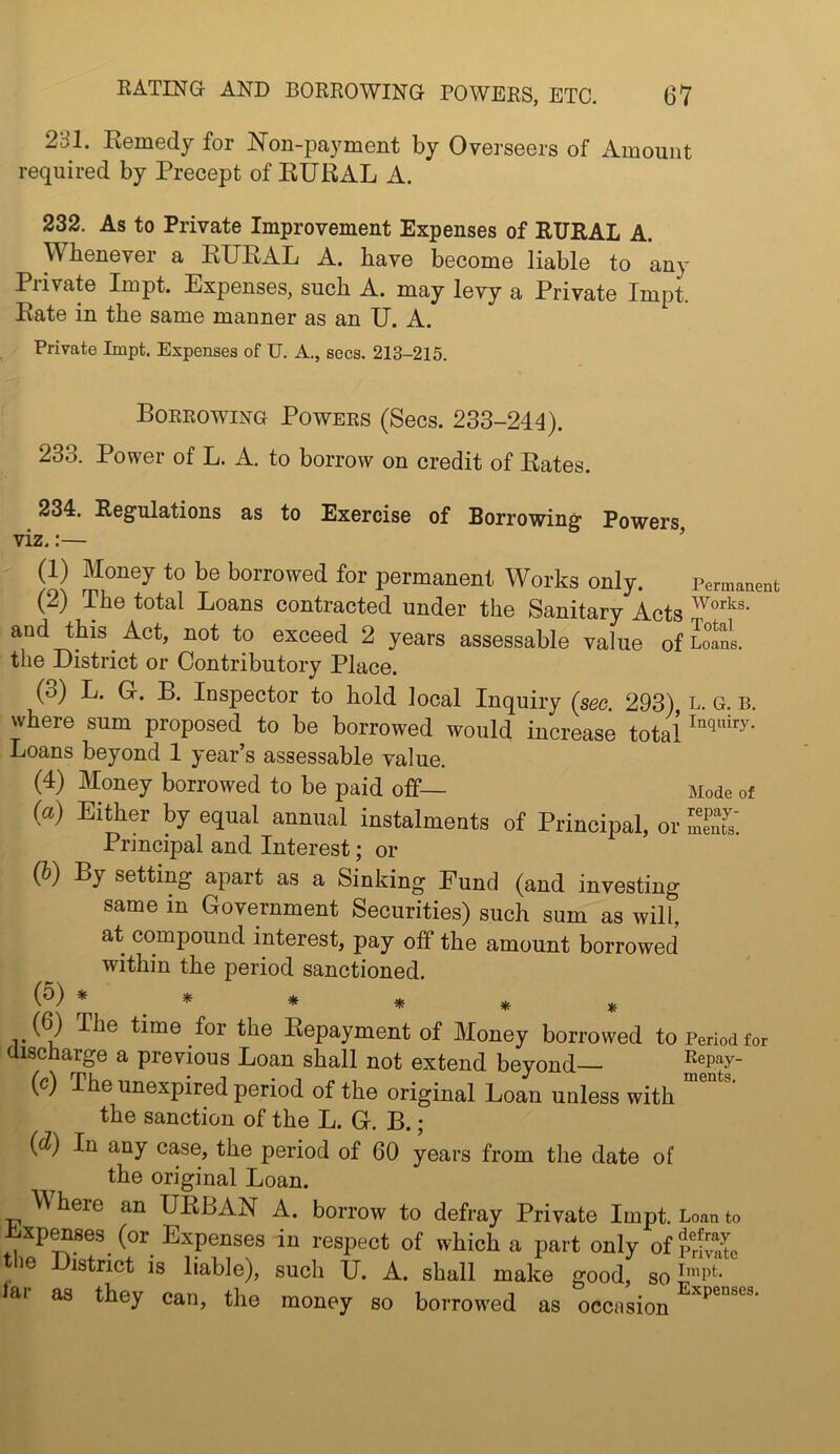 281. Kemedj for Non-payment by Overseers of Amount required by Precept of EURAL A. 232. As to Private Improvement Expenses of RITIIAL A. Whenever a RURAL A. have become liable to any Private Impt. Expenses, such A. may levy a Private Impt. Rate in the same manner as an U. A. Private Impt. Expenses of U. A., secs. 213-215. Borrowing Powers (Secs. 233-244). 233. Power of L. A. to borrow on credit of Rates. 234. Regulations as to Exercise of Borrowing Powers viz.:— ’ (1) Money to be borrowed for permanent Works only. Permanent (2) The total Loans contracted under the Sanitary Acts and this Act, not to exceed 2 years assessable value of Loans, the District or Contributory Place. (3) L. Gr. B. Inspector to hold local Inquiry (see. 293) l. g. b. where sum proposed to be borrowed would increase total Loans beyond 1 year’s assessable value. (4) Money borrowed to be paid off— Mode of (a) EiAer by equal annual instalments of Principal, or mS. Principal and Interest; or (b) By setting apart as a Sinking Eund (and investing same in Government Securities) such sum as will, at compound interest, pay off the amount borrowed within the period sanctioned. (5) * * * ^ ^ ^ (^ The time for the Repayment of Money borrowed to Period for discharge a previous Loan shall not extend beyond Repay- (c) The unexpired period of the original Loan unless with the sanction of the L. G. B. j (d) In any case, the period of 60 years from the date of the original Loan. W here an URBAN A. borrow to defray Private Impt. Loan to ^xpenaes (or Expenses in respect of which a part only of So the District is liable), such U. A. shall make good, so lar as they can, the money so borrowed as occnsion