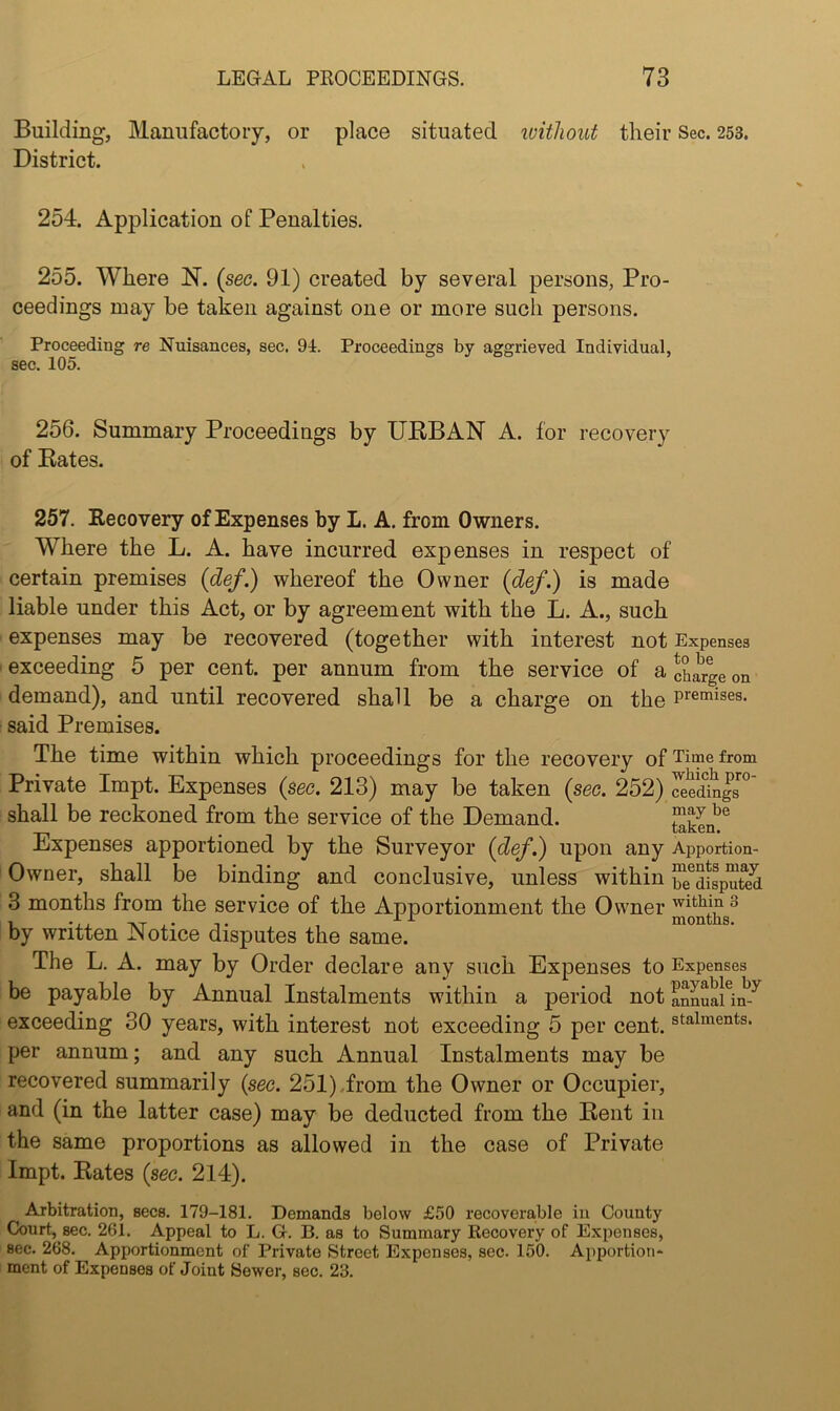 Building, Manufactory, or place situated loitliout their Sec. 253. District. 254. Application of Penalties. 255. Where N. {sec. 91) created by several persons, Pro- ceedings may be taken against one or more such persons. Proceeding re Nuisances, sec. 91. Proceedings by aggrieved Individual, sec. 105. 256. Summary Proceedings by UEBAN A. for recovery of Kates. 257. Eecovery of Expenses by L. A. from Owners. Where the L. A. have incurred expenses in respect of certain premises {def.) whereof the Owner {def.) is made liable under this Act, or by agreement with the L. A., such ■ expenses may be recovered (together with interest not Expenses I exceeding 5 per cent, per annum from the service of a charge on demand), and until recovered shall be a charge on the premises, said Premises. The time within which proceedings for the recovery of Time from Private Impt. Expenses {sec. 213) may be taken {sec. 252) ^edings^° shall be reckoned from the service of the Demand. taken^^ Expenses apportioned by the Surveyor {def.) upon any Apportion- Owner, shall be binding and conclusive, unless within ^^disputed 3 months from the service of the Apportionment the Owner by written Notice disputes the same. The L. A. may by Order declare any such Expenses to Expenses be payable by Annual Instalments within a period not annuailm^ exceeding 30 years, with interest not exceeding 5 per cent, staiments. per annum; and any such Annual Instalments may be recovered summarily {sec. 251).from the Owner or Occupier, and (in the latter case) may be deducted from the Kent in the same proportions as allowed in the case of Private Impt. Kates {sec. 214). Arbitration, secs. 179-181. Demands below £50 recoverable in County Court, sec. 261. Appeal to L. G. B. as to Summary Recovery of Expenses, see. 268. Apportionment of Private Street Expenses, sec. 150. Apportion* i ment of Expenses of Joint Sewer, sec. 23.