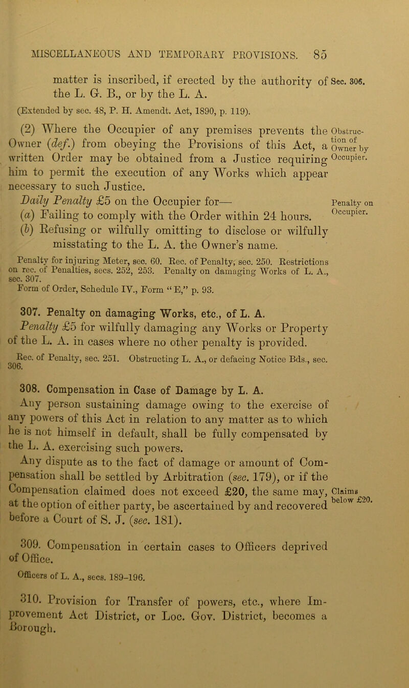 matter is inscribed, if erected by the authority of Sec. 306. the L. G. B., or by the L. A. (Extended by sec. 48, P. H. Amendt. Act, 1890, p. 119). (2) Where the Occupier of any premises prevents the Obstruc- Owner {def.) from obeying the Provisions of this Act, a owner by written Order maybe obtained from a Justice requiring him to permit the execution of any Works which appear necessary to such Justice. Daily Penalty £5 on the Occupier for— Penalty on (a) Failing to comply with the Order within 24 hours. Occupier. (b) Eefusing or wilfully omitting to disclose or wilfully misstating to the L. A. the Owner’s name. Penalty for injuring Meter, sec. 60. Eec. of Penalty, sec. 250. Restrictions on rec. of Penalties, secs. 252, 253. Penalty on damaging Works of L. A., sec. 307. Form of Order, Schedule IV., Form “ E,” p. 93. 307. Penalty on damaging Works, etc., of L. A. Penalty £5 for wilfully damaging any Works or Property of the L. A. in cases where no other penalty is provided. Rec. of Penalty, sec. 251. Obstructing L. A., or defacing Notice Bds., sec. 308. Compensation in Case of Damage by L. A. Any person sustaining damage owing to the exercise of any powers of this Act in relation to any matter as to which he is not himself in default, shall be fully compensated by the L. A. exercising such powers. Any dispute as to the fact of damage or amount of Com- pensation shall be settled by Arbitration {sec. 179), or if the Compensation claimed does not exceed £20, the same may, Claims at the option of either party, be ascertained by and recovered ® before a Court of S. J. {sec. 181). 309. Compeusation in certain cases to Officers deprived of Office. Officers of L. A., secs. 189-196. 310. Provision for Transfer of powers, etc., where Im- provement Act District, or Loc. Gov. District, becomes a Borough.