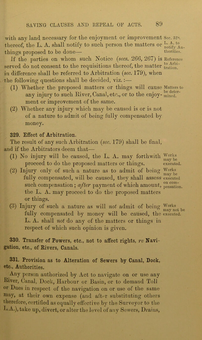 with any land necessary for the enjoyment or improvement Sec. thereof, the L. A. shall notify to such person the matters or n^ttfy^Au- things proposed to be done— thorities. If the parties on whom such Notice (secs. 266, 267) is Eeference served do not consent to the requisitions thereof, the matter traUon! in difference shall be referred to Arbitration (sec. 179), when the following questions shall be decided, viz.:— (1) Whether the proposed matters or things will cause Matters to any injury to such Eiver, Canal, etc., or to the enjoy- mined. ment or improvement of the same. (2) Whether any injury which may be caused is or is not of a nature to admit of being fully compensated by money. 329. Effect of Arbitration. The result of any such Arbitration (sec. 179) shall be final, and if the Arbitrators deem that— (1) No injury will be caused, the L. A. may forthwith Works \ / oj ^ j ^ may be proceed to do the proposed matters or things. executed. (2) Injury only of such a nature as to admit of being fully compensated, will be caused, they shall assess executed such compensation; after payment of which amount, pensation. the L. A. may proceed to do the proposed matters or things. (3) Injury of such a nature as will not admit of being Works lully compensated by money will be caused, the executed. L. A. shall not do any of the matters or things in respect of which such opinion is given. 330. Transfer of Powers, etc., not to affect rights, re Navi- gation, etc., of Rivers, Canals. I 331. Provision as to Alteration of Sewers by Canal, Dock, etc., Authorities. Any person authorized by Act to navigate on or use any River, Canal, Dock, Harbour or Basin, or to demand Toll or Dues in respect of the navigation on or use of the same niay, at their own expense (and afti-r substituting others therefore, certified as equally effective by the Surveyor to the L. A.), take up, divert, or alter the level of any Sewers, Drains,