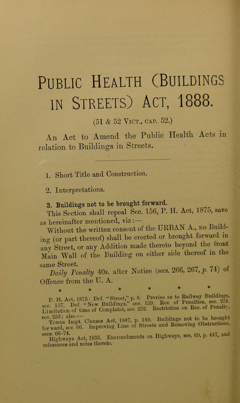 Public Health (Buildings IN Streets) Act, 1888. (51 & 52 ViOT., CAP. 52.) An Act to Amend tlie Public Health Acts in relation to Buildings in Streets. > • 1. Short Title and Construction. 2. Interpretations. 3. Buildings not to be brought forward. This Section shall repeal Sec. 156, P. H. Act, 1875, save as hereinafter mentioned, viz Without the written consent of the URBAN A., no Build- ing (or part thereof) shall he erected or brought forward in any Street, or any Addition made thereto^ beyond the front Main Wall of the Building on either side thereof in the same Street. Daily Penalty 40s. after Notice {secs. 266, 267,^9. 74) oi Offence from the U. A. ****** P TT Act 1875- Def. “Street” p. 8. Proviso as to Eailway Buildiugs, 157 Def “New 159-' Eec. of Penalties s^. 251. ^Tmitation of time o7cLplain\ 252. Eestriction on Eec. of Penaltv, sec. 253; . x -1047 149 Buildings not to be brought 66. impro^ng’Line’oF Streets and Eemoying Obstructions, ““HigLwys Act, 1835. Encroachments on Highways, see. 69, p. 4«7, and references and notes thereto.