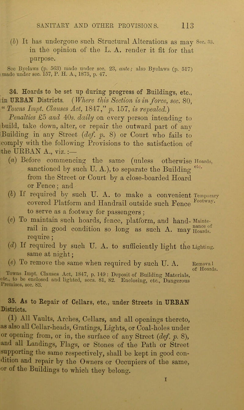 {b) It has imdergone such Structural Alterations as may Sec. .'Js. in the opinion of the L. A. render it fit for that purpose. See Byelaws (p. 563) made under sec. 23, ante; also Byelaws (p. 517) made under sec. 157, P. H. A., 1875, p. 47. 34. Hoards to be set up during progress of Buildings, etc., in URBAN Districts. (Where this Section is in force, sec. 80, “ Towns Impt. Glauses Act, ISIT,” p. 157, is repealed.) Penalties £5 and 40s. daily on every person intending to build, take down, alter, or repair the outward part of any Building in any Street {def. p. 8) or Court who fails to comply with the following Provisions to the satisfaction of the URBxAN A., viz.;— (a) Before commencing the same (unless otherwise Hoards, .sanctioned by such U. A.), to separate the Building from the Street or Court by a close-boarded Hoard or Fence; and (h) If required by such U. A. to make a convenient Temporary covered Platform and Handrail outside such Fence to serve as a footway for passengers; (c) To maintain such hoards, fence, platform, and hand- Mainte- rail in good condition so long as such A. mayn^ard? require ; {d) If required by such U. A. to sufficiently light the Lighting, same at night; (e) To remove the same when required by such U. A. Removal of Hoards. lowns Impt. Clauses Act, 1847, p. 149: Deposit of Building Materials, etc., to be enclosed and lighted, secs. 81, 82. Enclosing, etc.. Dangerous Premises, sec. 83. 35. As to Repair of Cellars, etc., under Streets in URBAN Districts. (1) All Vaults, Arches, Cellars, and all openings thereto, as also all Cellar-heads, Gratings, Lights, or Coal-holes under or opening from, or in, the surface of any Street {def. p. 8), and all Landings, Flags, or Stones of the Path or Street supporting the same respectively, shall be kept in good con- dition and repair by the Owners or Occupiers of the same, or of the Buildings to which they belong. I