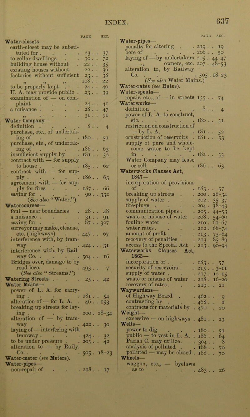 PAGE SEC. Water-closets— earth-closet may be substi- tuted for . 23 . . 37 to cellar dwellings 30. . 72 building house without 22 . . 35 existing houses without 22 . . 36 factories without sufficient 23 . . 38 108 . . 22 to be properly kept . 24 . . 40 U. A. may provide public . 23 . . 39 examination of — on com- plaint .... 24 . . 41 a musance .... 28 . . 47 ♦ 5 .... 31 • • 91 Water Company— definition .... 8 . . 4 purchase, etc., of undertak- ing of ... . i8o. . 51 purchase, etc., of undertak- ing of ... . 186 . . 63 insufficient supply by .181.. 52 contract with — for supply to house .... 185 . . 62 contract with — for sup- ply 186 . . 63 agreement with — for sup- ply for fires . . . 187 . . 66 saving for . . . . 90 . . 332 (5ee also “Water.”) Watercourses— foul — near boundaries . 28 . . 48 a nuisance . . . . 31 . . 91 saving for . . . . 87 . . 327 surveyor may make, cleanse, etc. (highways) . . 447 . . 67 interference with, by tram- way .... 424 . . 31 interference with, by Kail- way Co 504 . . 16 Bridges over, damage to by road loco. . . . 493 . . 7 {See also “ Streams.”) Watering Streets . . . 25 . . 42 Water Mains— power of L. A. for carry- ing i8i . . 54 alteration of — for L. A. . 46 . . 153 breaking up streets for lay- ing 200 . 28-34 alteration of — by tram- way .... 422 . . 30 laying of — interfering with tramway .... 424 . . 32 to be under pressure . . 205 . . 42 alteration to — by Raily. Co 505 . 18-23 Water-meter {see Meters). Water-pipes— non-repair of . . . 218 . . 17 PAGE SEC. 219 208 207 Water-pipes— penalty for altering . bore of . . . laying of — by undertakers 205 „ owners, etc. alteration to, by Railway Co {See also Water Mains.) Water-rates (see Rates). Water-spouts— repair, etc., of — in streets Waterworks— definition .... power of L. A. to construct, etc restriction on construction of — by L. A. . construction of reservoirs . supply of pure and whole- some water to be kept in Water Company may lease or sell .... Waterworks Clauses Act, 1847- incorporation of provisions of breaking up streets . supply of water . fire-plugs .... communication pipes . waste or misuse of water . fouling water water rates.... amount of profit . recovery of penalties . access to the Special Act . Waterworks Clauses Act, 1863- incorporation of . security of reservoirs . supply of water . waste or misuse of water . recovery of rates. Waywardens— of Highway Board . contracting by . contracts for materials by . Weight— excessive — on highways . Wells— power to dig public — to vest in L. A. . Parish C. may utilize. analysis of polluted . polluted — may be closed . Wheels— waggon, etc., — byelaws as to • 19 • 50 44-47 48-53 505 . i8-2C 155 • • 74 8 . • 4 180 . • 51 181 . • 52 181 . • 53 182 . ■ 55 186 . • 63 183. • 57 200 . 28-34 202 . 35-37 204 . 38-43 205 . 44-53 208 . 54-60 210 . 61-67 212 . 68-74 213 . 75-84 213 . 85-89 213 . 90-94 183. • 57 215 • • 3-11 217 . 12-15 218 . 16-20 219 . . 21 462 . • 9 468 . I 470 . . 20 481 . • 23 180 . • 51 186 . . 64 394 • . 8 188 . • 70 188 . • 70 483. . 26