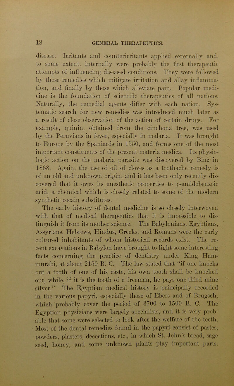 disease. Irritants and connterirritants applied externally and, to some extent, internally were probably the first therapeutic attempts of influencing diseased conditions. They were followed by those remedies which mitigate irritation and allay inflamma- tion, and Anally by those which alleviate pain. Popular medi- cine is the foundation of scientific therapeutics of all nations. Naturally, the remedial agents differ with each nation. Sys- tematic search for new remedies was introduced much later as a result of close observation of the action of certain drugs. For example, quinin, obtained from the cinchona tree, was used by the Peruvians in fever, especially in malaria. It was brought to Europe by the Spaniards in 1550, and forms one of the most important constituents of the present materia medica. Its physio- logic action on the malaria parasite was discovered by Binz in 1868. Again, the use of oil of cloves as a toothache remedy is of an old and unknown origin, and it has been only recently dis- covered that it owes its anesthetic properties to p-amidobenzoic acid, a chemical which is closely related to some of the modern synthetic cocain substitutes. The early history of dental medicine is so closely interwoven with that of medical therapeutics that it is impossible to dis- tinguish it from its mother science. The Babylonians, Egyptians, Assyrians, Hebrews, Hindus, Greeks, and Romans were the early cultured inhabitants of whom historical records exist. The re- cent excavations in Babylon have brought to light some intere.sting facts concerning the practice of dentistry under King Ham- murabi, at about 2150 B. C. The law stated that “if one knocks out a tooth of one of his caste, his own tooth shall be knocked out, while, if it is the tooth of a freeman, he pays one-third mine silver.” The Egyptian medical history is principally recorded in the various papyri, especially those of Ebers and of Brugsch, which probably cover the period of 3700 to 1500 B. C. The Egyptian physicians were largely specialists, and it is very prob- able that some were selected to look after the welfare of the teeth. Most of the dental remedies found in the papyri consist of pastes, powders, plasters, decoctions, etc., in which St. John’s bread, sago seed, honey, and some unknown plants play important parts.