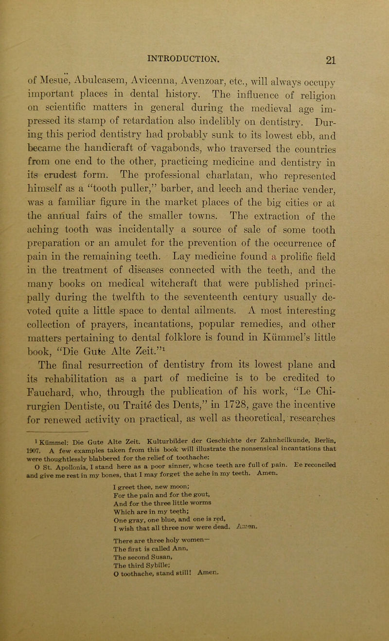 of Mgsug, Abulcasoni, Aviconna, Avonzoar, otc., will always occiipv important places in dental history. The influence of religion on scientiflc matters in general during the medieval age im- pressed its stamp of retardation also indelibly on dentistry. Dur- ing this period dentistry had probably sunk to its lowest ebb, and became the handicraft of vagabonds, who traversed the countries from one end to the other, practicing medicine and dentistry in its crudest form. The professional charlatan, who represented himself as a “tooth puller,” barber, and leech and theriac vender, was a familiar flgure in the market places of the big cities or at the annual fairs of the smaller towns. The extraction of the aching tooth was incidentally a source of sale of some tooth preparation or an amulet for the prevention of the occurrence of pain in the remaining teeth. Lay medicine found a proliflc field in the treatment of diseases connected with the teeth, and the many books on medical witchcraft that were published iDrinci- pally during the twelfth to the seventeenth century usually de- voted quite a little space to dental ailments. A most interesting collection of prayers, incantations, popular remedies, and other matters pertaining to dental folklore is found in Kiimmers little book, “Die Gute Alte Zeit.”^ The final resurrection of dentistry from its lowest plane and its rehabilitation as a part of medicine is to be credited to Fauchard, who, through the publication of his work, “Le Chi- rurgien Dentiste, ou Traite des Dents,” in 1728, gave the incentive for renewed activity on practical, as well as theoretical, researches 1 Kiimmel: Die Gute Alte Zeit. Kulturbilder der Geschichte der Zahnheilkunde, Berlin, 1907. A few examples taken from this book will illustrate the nonsensical incantations that were thoughtlessly blabbered for the relief of toothache: O St. Apollonia, I stand here as a poor sinner, whcse teeth are full of pain. Ee reconciled and give me rest in my bones, that I may forget the ache in my teeth. Amen. I greet thee, new moon; For the pain and for the gout. And for the three little worms Which are in my teeth; One gray, one blue, and one is red, I wish that all three now were dead. Amen. There are three holy women— The first is called Ann, The second Susan, The third Sybille; O toothache, stand still I Amen.