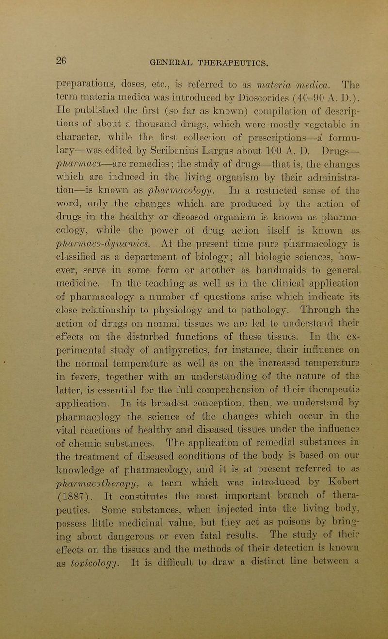 preparations, doses, etc., is referred to as materia medica. The term materia medica was introduced by Dioscorides (40-90 A. D.). He published the first (so far as known) compilation of descrip- tions of about a thousand drugs, which were mostly vegetable in character, while the first collection of prescriptions—a formu- lary—was edited by Scribonius Largus about 100 A. D. Drugs— pharmaca—are remedies; the study of drugs—that is, the changes which are induced in the living organism by their administra- tion—is known as pharmacology. In a restricted sense of the word, only the changes which are produced by the action of drugs in the healthy or diseased organism is known as pharma- cology, while the power of drug action itself is known as pharmaco-dynamics. At the present time pure pharmacology is classified as a department of biology all biologic sciences, how- ever, serve in some form or another as handmaids to general medicine. In the teaching as well as in the clinical application of pharmacology a number of questions arise which indicate its close relationship to physiology and to pathology. Through the action of drugs on normal tissues we are led to understand their effects on the disturbed functions of these tissues. In the ex- perimental study of antipyretics, for instance, their influence on the normal temperature as well as on the increased temperature in fevers, together with an understanding of the nature of the latter, is essential for the full comprehension of their therapeutic application. In its broadest conception, then, we understand by pharmacology the science of the changes which occur in the vital reactions of healthy and diseased tissues under the influence of chemic substances. The application of remedial substances in the treatment of diseased conditions of the body is based on our knowledge of pharmacology, and it is at present referred to as pharmacotherapy, a term which was introduced by Robert (1887). It constitutes the most important branch of thera- peutics. Some substances, when injected into the living body, possess little medicinal value, but they act as poisons by bring- ing about dangerous or even fatal results. The study of their effects on the tissues and the methods of their detection is knovrn as toxicology. It is difficult to draAV a distinct line between a