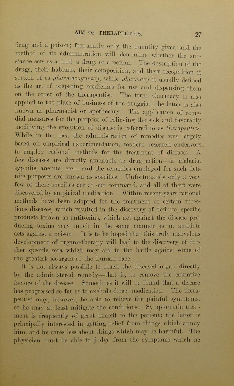 diug and a poison, froqiiGiitly only tlio quantity given and the method of its administration will determine whether the sub- stance acts as a food, a drug, or a poison. The description of the dings, then habitats, their composition, and their recognition is spoken of as pharmacognoscy, while pharmacy is usually defined as the art of preparing medicines for use and dispensing them on the order of the therapeutist. The term pharmacy is also applied to the place of business of the druggist; the latter is also known as pharmacist or apothecary. The application of reme- dial measures for the purpose of relieving the sick and favorably modifying the evolution of disease is referred to as therapeutics. hile in the past the administration of remedies was largely based on empirical experimentation, modern research endeavors. to employ rational methods for the treatment of diseases. A few diseases are directly amenable to drug action—as malaria, syphilis, anemia, etc.—and the remedies employed for such defi- nite purposes are known as specifics. Unfortunately only a very few of these specifics are at our command, and all of them were discovered by empirical medication. Within recent years rational methods have been adopted for the treatment of certain infec- tious diseases, which resulted in the discovery of definite, specific products known as antitoxins, which act against the disease pro- ducing toxins very much in the same manner as an antidote acts against a poison. It is to be hoped that this truly marvelous development of organo-therapy will lead to the discover}'' of fur- ther specific sera which may aid in the battle against some of the greatest scourges of the human race. It is not always possible to reach the diseased organ directly by the administered remedy—that is, to remove the causative factors of the disease. Sometimes it will be found that a disease has progressed so far as to exclude direct medication. The thera- peutist may, however, be able to relieve the painful symptoms, or he may at least mitigate the conditions. Symptomatic treat- ment is frequently of great benefit to the patient; the latter is principally interested in getting relief from things which annoy him, and he cares less about things which may be harmful. The pliysician must l)e able to judge from the symptoms which he