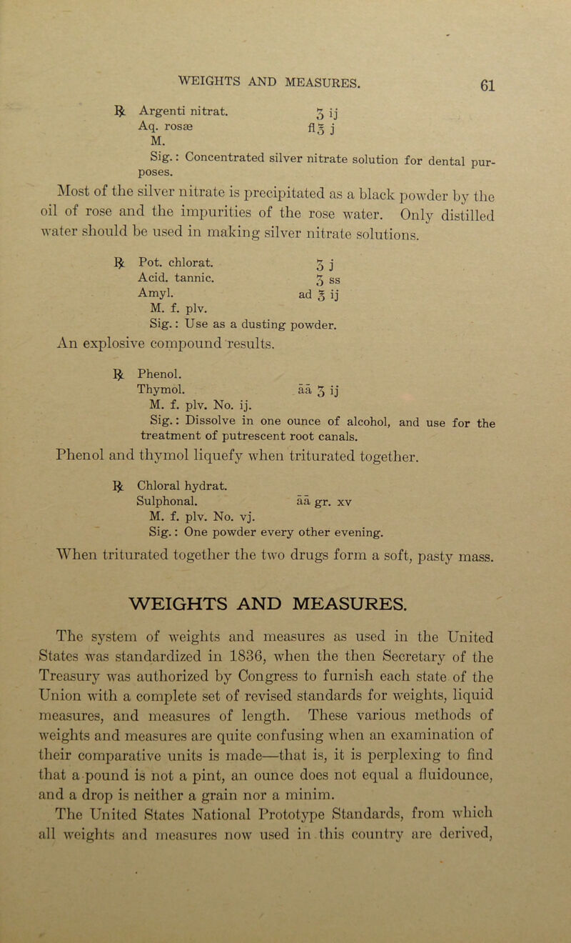 Argenti nitrat. 5 ij Aq. ros« fig j M. Sig.: Concentrated silver nitrate solution for dental pur- poses. jNIost of tliG silver nitrate is precipitated as a black pov^der by the oil of rose and the impurities of the rose water. Only distilled water should be used in making silver nitrate solutions. ^ Pot. chlorat. 5 j Acid, tannic. 5 ss Amyl. ad 5 ij M. f. plv. Sig.: Use as a dusting powder. An explosive compound results. Phenol. Thymol. aa 5 ij M. f. plv. No. ij. Sig.: Dissolve in one ounce of alcohol, and use for the treatment of putrescent root canals. Phenol and thymol liquefy when triturated together. Chloral hydrat. Sulphonal. aa gr. xv M. f. plv. No. vj. Sig.: One powder every other evening. When triturated together the two drugs form a soft, pasty mass. WEIGHTS AND MEASURES. The system of weights and measures as used in the United States was standardized in 1836, when the then Secretary of the Treasury was authorized by Congress to furnish each state of the Union with a complete set of revised standards for weights, liquid measures, and measures of length. These various methods of weights and measures are quite confusing when an examination of their comparative units is made—that is, it is perplexing to find that a pound is not a pint, an ounce does not equal a fluidounce, and a drop is neither a grain nor a minim. The United States National Protot}q)e Standards, from which all weights and measures now used in this country are derived.