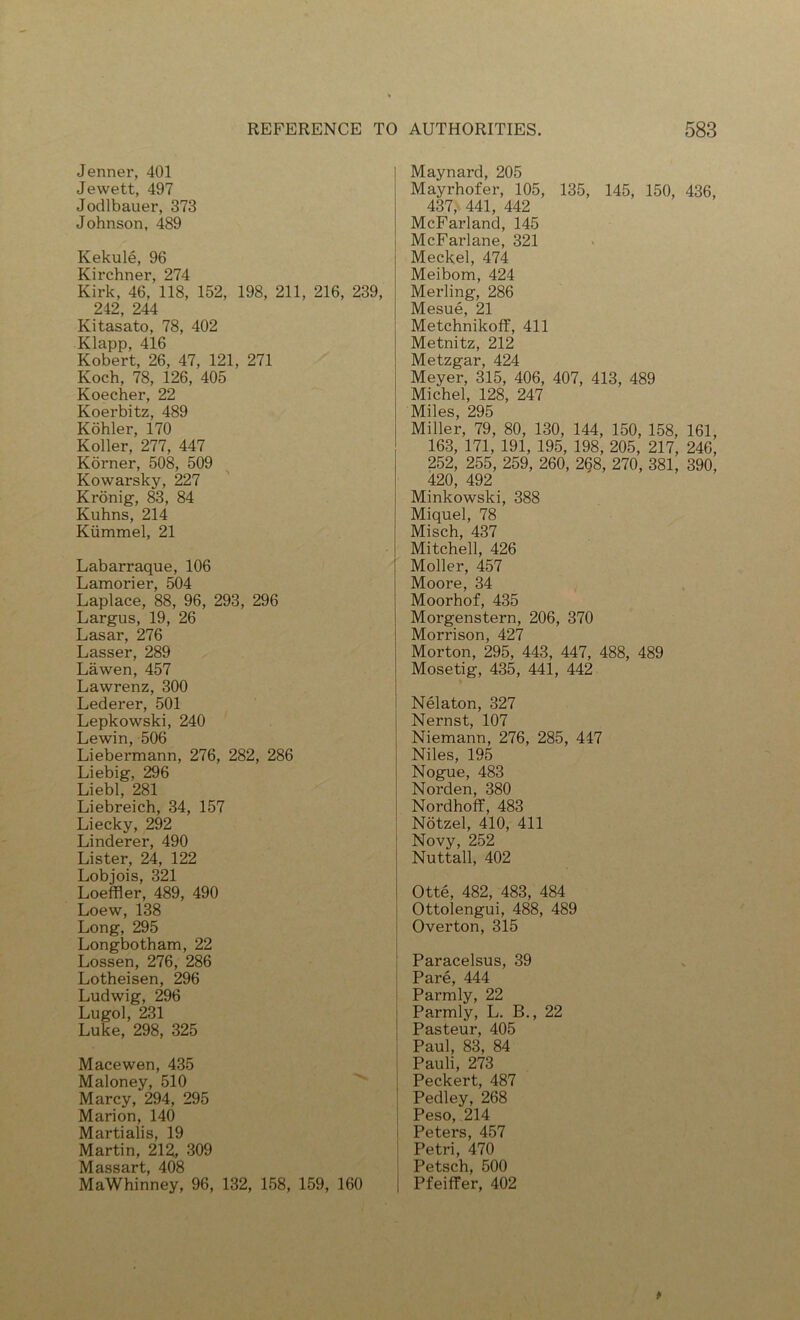 Jenner, 401 Jewett, 497 Jodlbauer, 373 Johnson, 489 Kekule, 96 Kirchner, 274 Kirk, 46, 118, 152, 198, 211, 216, 239, 242 244 Kitasato, 78, 402 Klapp, 416 Robert, 26, 47, 121, 271 Koch, 78, 126, 405 Koecher, 22 Koerbitz, 489 Kohler, 170 Roller, 277, 447 Korner, 508, 509 Kowarsky, 227 Kronig, 83, 84 Kuhns, 214 Kiimmel, 21 Labarraque, 106 Lamorier, 504 Laplace, 88, 96, 293, 296 Largus, 19, 26 Lasar, 276 Lasser, 289 Lawen, 457 Lawrenz, 300 Lederer, 501 Lepkowski, 240 Lewin, 506 Liebermann, 276, 282, 286 Liebig, 296 Liebl, 281 Liebreich, 34, 157 Liecky, 292 Linderer, 490 Lister, 24, 122 Lobjois, 321 Loeffler, 489, 490 Loew, 138 Long, 295 Longbotham, 22 Lossen, 276, 286 Lotheisen, 296 Ludwig, 296 Lugol, 231 Luke, 298, 325 Macewen, 435 Maloney, 510 Marcy, 294, 295 Marion, 140 Martialis, 19 Martin, 212, 309 IVyfQQQQvf AOft MaWhinney, 96, 132, 158, 159, 160 Maynard, 205 Mayrhofer, 105, 135, 145, 150, 436, 437, 441, 442 McFarland, 145 McFarlane, 321 Meckel, 474 Meibom, 424 Merling, 286 Mesue, 21 MetchnikofF, 411 Metnitz, 212 Metzgar, 424 Meyer, 315, 406, 407, 413, 489 Michel, 128, 247 IMilss 295 Miller, 79, 80, 130, 144, 150, 158, 161, 163, 171, 191, 195, 198, 205, 217, 246, 252, 255, 259, 260, 2^8, 270, 381, 390, 420, 492 Minkowski, 388 Miquel, 78 Misch, 437 Mitchell, 426 Moller, 457 Moore, 34 Moorhof, 435 Morgenstern, 206, 370 Morrison, 427 Morton, 295, 443, 447, 488, 489 Mosetig, 435, 441, 442 Nelaton, 327 Nernst, 107 Niemann, 276, 285, 447 Niles, 195 Nogue, 483 Norden, 380 Nordhoff, 483 Notzel, 410, 411 Novy, 252 Nuttall, 402 Otte, 482, 483, 484 Ottolengui, 488, 489 Overton, 315 Paracelsus, 39 Pare, 444 Parmly, 22 Parmly, L. B., 22 Pasteur, 405 Paul, 83, 84 Pauli, 273 Peckert, 487 Pedley, 268 j Peso, 214 I Peters, 457 Petri, 470 Petsch, 500 Pfeiffer, 402