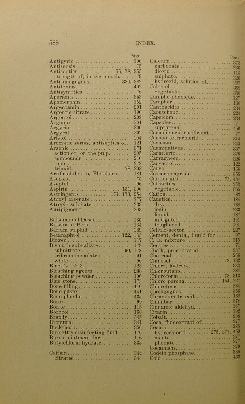 Pafce. Antipyrin 396 Antisepsis 75 Antiseptics 75, 78, 255 strength of, in the mouth 79 Antisialogogues 380, 382 Antitoxins 402 Antizymotics 76 Aperients 353 Apomorphin 352 Argentamin 201 Argentic nitrate 190 Argentol 202 Argonin 201 Argyria ' 200 Argyrol -t.. 202 Aristol 104 Aromatic series, antiseptics of.. 121 Arsenic 371 action of, on the pulp 205 compounds 216 tonic 372 trioxid 78, 203 Artificial dentin, Fletcher’s 181 Asepsis 75 Aseptol 96 Astringents 171, 173, 254 Atoxyl arsenate 377 Atropin sulphate 339 Auripigment 203 Balsamo del Deserto 135 Balsam of Peru 134 Barium sulphid 189 Betanaphtol 122, 133 Biogen 117 Bismuth subgallate 178 subnitrate 90, 178 tribromphenolate 91- white 90 Black’s 1-2-3 128 Bleaching agents 238 Bleaching powder 106 Blue stone 173 Bone filling 440 Bone paste 441 Bone plombe 435 Borax 99 Borite 115 Borneol 166 Brandy ‘ 345 Bromural 341 Buckthorn 356 Burnett’s disinfecting fiuid 176 Bums, ointment for 116 Butylchloral hydrate 333 Caffein 344 citrated 344 Calcium carbonate ’ dioxid 115 sulphate 226 hydroxid, solution of 23? Calomel 359 vegetable 353 Campho-phenique 127 Camphor igg Cantharides 234 Caoutchouc 224 Capsicum 234 Capsules 71 suprarenal 453 Carbolic acid coefficient 77 Carbon tetrachlorid 314 Cariesan 243 Carminatives 357 Carniferin 370 Carragheen 226 Carvacrol 122 Carvol 166 Cascara sagrada 355 Cataplasms . 73, 434 Cathartics 353 vegetable ;.. 365 Cation 82 Caustics ; 184 dry 188 iodin 233 liquid 187 mitigated 191 toughened 191 Cellulo-aceton 227 Cement, dental, liquid for 97 C. E. mixture 315 Cerates 71 Chalk, precipitated 237 Charcoal 266 Chinosol 78, 132 Chloral hydrate 333 Chlorbutanol 284 Chloroform 78, 313 Chloro-percha 154, 227 Chlorotone 284 Cholagogues 353 Chromium trioxid.. 189 Cinnabar 378 Cinnamic aldehyd 187 Citarin 392 Cobalt 208 Coca, fiuidextract of 277 Cocain 285 hydrochlorid 275, 277, 459 oleate phenate 27< Cocainism 279 Codein phosphate 836 Cold 432