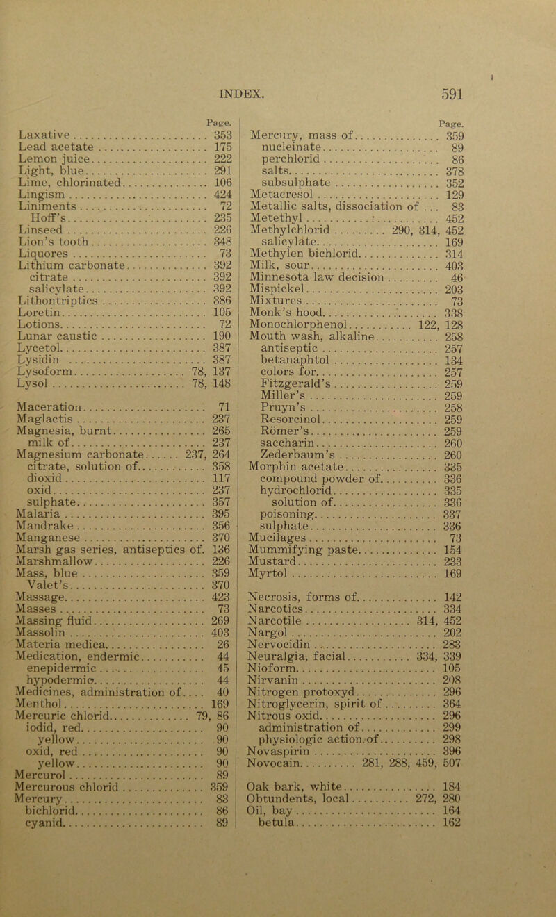 Page. Laxative 353 Lead acetate 175 Lemon juice 222 Light, blue 291 Lime, chlorinated 106 Lingism 424 Liniments 72 Hoff’s 235 Linseed 226 Lion’s tooth 348 Liquores 73 Lithium carbonate 392 citrate 392 salicylate 392 Lithontriptics 386 Loretin 105 Lotions 72 Lunar caustic 190 Lycetol 387 Lysidin 387 Lysoform 78, 137 Lysol 78, 148 Maceration 71 Maglactis 237 Magnesia, burnt 265 milk of 237 Magnesium carbonate 237, 264 citrate, solution of 358 dioxid 117 oxid 237 sulphate 357 Malaria 395 Mandrake 356 Manganese 370 Marsh gas series, antiseptics of. 136 Marshmallow 226 Mass, blue 359 Valet’s 370 Massage 423 Masses 73 Massing fluid 269 Massolin 403 Materia medica 26 Medication, endermic 44 enepidermic 45 hypodermic 44 Medicines, administration of.... 40 Menthol 169 Mercuric chlorid 79, 86 iodid, red 90 yellow 90 oxid, red 90 yellow 90 Mercurol 89 Mercurous chlorid 359 Mercury 83 bichlorid 86 cyanid 89 Page. Mercury, mass of 359 nucleinate 89 perchlorid 86 j salts 378 j subsulphate 352 ! Metacresol 129 i Metallic salts, dissociation of ... 83 i Metethyl : 452 Methylchlorid 290, 314, 452 salicylate 169 i Methylen bichlorid 314 j Milk, sour 403 Minnesota law decision 46 Mispickel 203 Mixtures 73 Monk’s hood ' 338 Monochlorphenol 122, 128 Mouth wash, alkaline 258 antiseptic 257 betanaphtol 134 colors for 257 Fitzgerald’s 259 Miller’s 259 Pruyn’s 258 Resorcinol 259 Romer’s 259 saccharin 260 Zederbaum’s 260 Morphin acetate 335 compound powder of 336 hydrochlorid 335 solution of 336 poisoning 337 sulphate 336 Mucilages 73 Mummifying paste 154 Mustard 233 Myrtol 169 Necrosis, forms of 142 Narcotics 334 Narcotile 314, 452 Nargol 202 Nervocidin 283 Neuralgia, facial 334, 339 Nioform 105 Nirvanin 208 Nitrogen protoxyd 296 Nitroglycerin, spirit of 364 Nitrous oxid 296 administration of 299 physiologic action.of 298 Novaspirin 396 Novocain 281, 288, 459, 507 Oak bark, white 184 Obtundents, local 272, 280 Oil, bay 164 betula 162