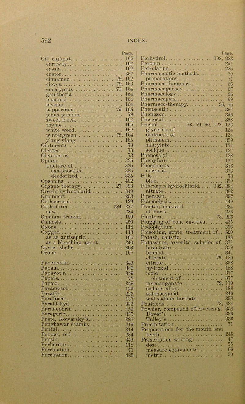 Pag-e. Oil, cajaput 162 caraway 162 cassia 162 castor 357 cinnamon 79, 162 cloves 79, 163 eucalyptus 79, 164 gaultheria 164 mustard 164 myrcia 164 peppermint 79, 165 pinus pumilio 79 , sweet birch. 162 thyme 165 i white wood.. ; 162 wintergreen 79, 164 ylang-ylang 165 Ointments 73 Oleates 73 Oleo-resins 73 Opium 335 tincture of .., 335 camphorated 335 deodorized *.... 335 Opsonins 402 Organo therapy 27, 398 Orexin hydrochlorid 349 Orpiment 203 Orthocresol 129 ' Orthoform 284, 287 new 284 ^ Osmium trioxid 189 ' Osmosis 450 Oxone 114 Oxygen 113 as an antiseptic 106 as a bleaching agent 240 Oyster shells 263 Ozone 107 Pancreatin 349 Papain 349 Papayotin 349 Papers 73 Papoid 349 Paracresol 129 Paraffin 225 faraform 137 Paraldehyd 333 Paranephrin 456 Paregoric 335 Paste,_ Kowarsky’s ! 227 Penghawar djamby 219 Pental 314 Pepper, red 234 Pepsin 349 Perborate ’ .. 118 Percolation 71 Percussion ' 425 Page. Perhydrol 108, 223 Peronin 291 Petrolatum 225 Pharmaceutic methods 70 preparations 71 Pharmaco-dynamics 26 Pharmacognoscy 27 Pharmacology ,26 Pharmacopeia 69 Pharmaco-therapy 26, 75 Phenacetin 397 Phenazon 396 Phenocoll 398 Phenol 78, 79, 90, 122, 123 glycerite of 124 ointment of 124 phthalein 359 salicylate 131 sodique 127 Phenosalyl 128 Phenyform 137 Phosphorus 373 necrosis 373 Pills , 73 blue 359 Pilocarpin hydrochlorid 382, 384 nitrate 382 Piperazin 392 Plasmolysis /. 449 Plaster, mustard 234 of Paris 226 Plasters 73, 226 Plugging of bone cavities 435 Podophyllum 356 Poisoning, acute, treatment of.. 529 Potash, caustic 188 Potassium, arsenite, solution of. 371 bitartrate 359 bromid 341 chlorate 79, 120 citrate 358 hydroxid 188 iodid 377 ointment of 377 permanganate 79, 119 sodium alloy 188 sulphocyanid 246 and sodium tartrate 358 Poultices 73, 434 Powder, compound effervescing. 358 Dover’s 336 Tulley’s 336 Precipitation 71 Preparations for the mouth and teeth 245 Prescription writing 47 dose 55 measure equivalents 66 metric 50