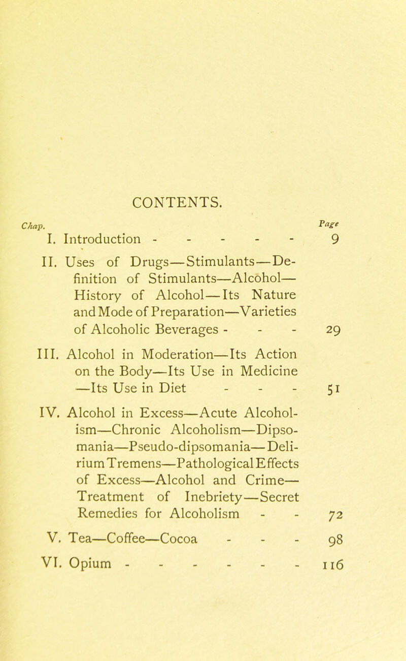 Chap, I. Introduction II. Uses of Drugs—Stimulants—De- finition of Stimulants—Alcohol— History of Alcohol—Its Nature and Mode of Preparation—Varieties of Alcoholic Beverages - - - III. Alcohol in Moderation—Its Action on the Body—Its Use in Medicine —Its Use in Diet . . . IV. Alcohol in Excess—Acute Alcohol- ism—Chronic Alcoholism—Dipso- mania—Pseudo-dipsomania— Deli- rium Tremens—Pathological Effects of Excess—Alcohol and Crime— Treatment of Inebriety—Secret Remedies for Alcoholism V. Tea—Coffee—Cocoa VI. Opium