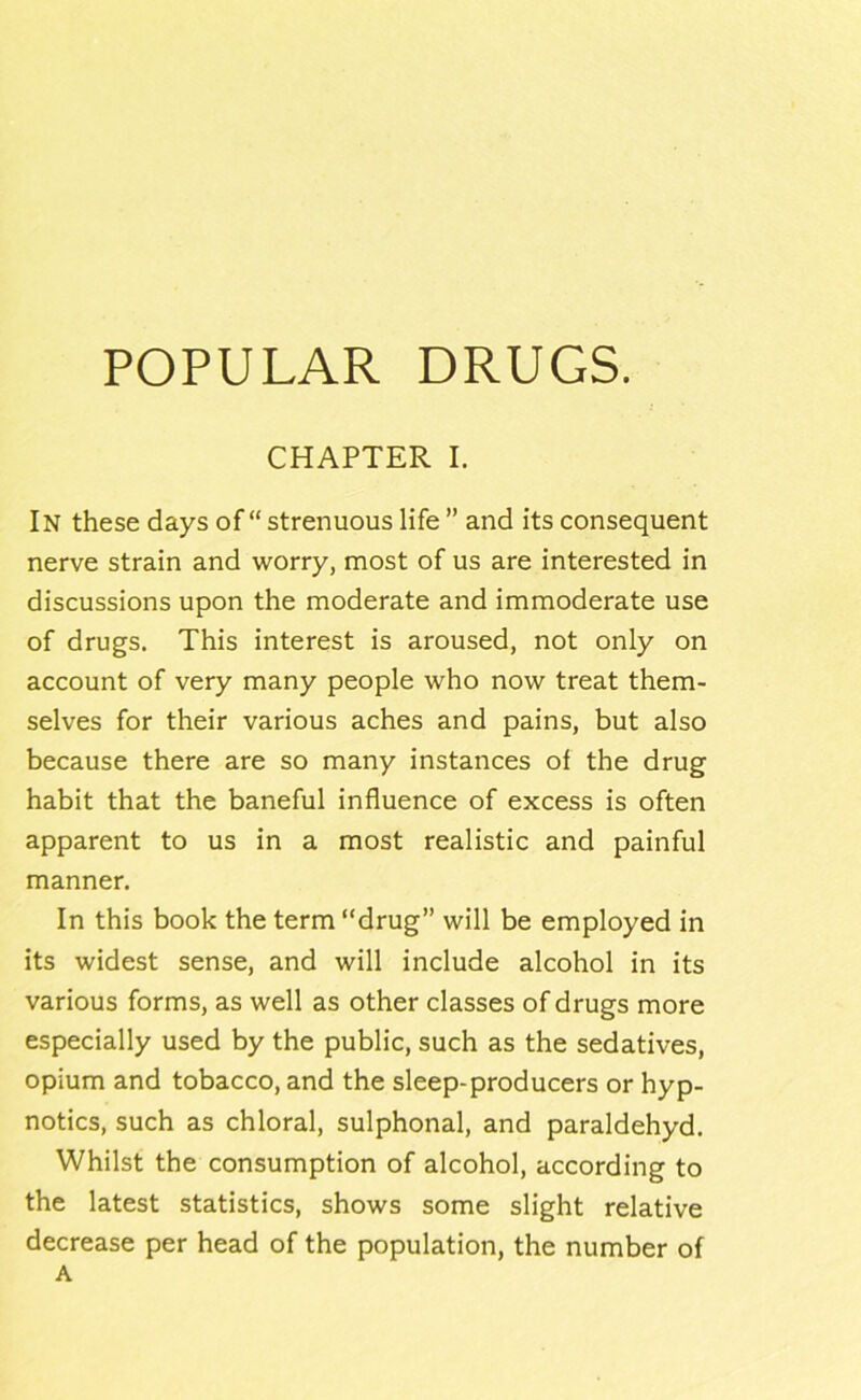 POPULAR DRUGS. CHAPTER I, In these days of “ strenuous life ” and its consequent nerve strain and worry, most of us are interested in discussions upon the moderate and immoderate use of drugs. This interest is aroused, not only on account of very many people who now treat them- selves for their various aches and pains, but also because there are so many instances of the drug habit that the baneful influence of excess is often apparent to us in a most realistic and painful manner. In this book the term “drug” will be employed in its widest sense, and will include alcohol in its various forms, as well as other classes of drugs more especially used by the public, such as the sedatives, opium and tobacco, and the sleep-producers or hyp- notics, such as chloral, sulphonal, and paraldehyd. Whilst the consumption of alcohol, according to the latest statistics, shows some slight relative decrease per head of the population, the number of A