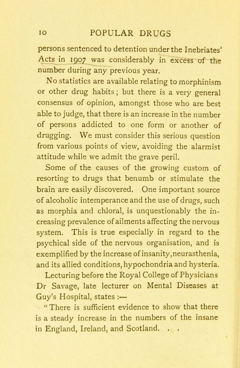 persons sentenced to detention under the Inebriates’ Acts in 1907 was considerably in excess of the number during any previous year. No statistics are available relating to morphinism or other drug habits; but there is a very general consensus of opinion, amongst those who are best able to judge, that there is an increase in the number of persons addicted to one form or another of drugging. We must consider this serious question from various points of view, avoiding the alarmist attitude while we admit the grave peril. Some of the causes of the growing custom of resorting to drugs that benumb or stimulate the brain are easily discovered. One important source of alcoholic intemperance and the use of drugs, such as morphia and chloral, is unquestionably the in- creasing prevalence of ailments affecting the nervous system. This is true especially in regard to the psychical side of the nervous organisation, and is exemplified by the increase of insanity,neurasthenia, and its allied conditions, hypochondria and hysteria. Lecturing before the Royal College of Physicians Dr Savage, late lecturer on Mental Diseases at Guy’s Hospital, states :— “ There is sufficient evidence to show that there is a steady increase in the numbers of the insane in England, Ireland, and Scotland. . .