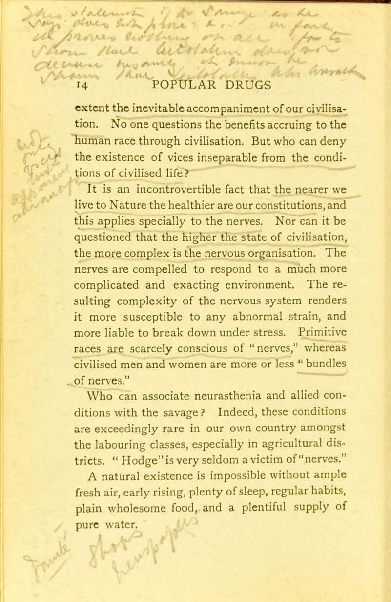 >/* ' X <• . ' 't^rxA*- -V f< 'V^ ' /vV3v K^ /C«.^ ■A^ I /'jA. ^••-»-s<^ ^ 14 XX f* H <*<• (' * POPULAR DRUGS ■i. ^ V* €^' extent the inevitable accompajhment of our civilisa- tion. No one questions the benefits accruing to the human race through civilisation. But who can deny the existence of vices inseparable from the condi- ‘ tions of civilised life? It is an incontrovertible fact that ^e nearer we live to Nature the healthier are our constitutions, and this applies specially to the nerves. Nor can it be questioned that the higher the state of civilisation, the more complex is the nervous organisation. The nerves are compelled to respond to a much more complicated and exacting environment. The re- sulting complexity of the nervous system renders it more susceptible to any abnormal strain, and more liable to break down under stress. Primitive races are scarcely conscious of “nerves,” whereas civilised men and women are more or less “ bundles ^of nerves.” Who can associate neurasthenia and allied con- ditions with the savage? Indeed, these conditions are exceedingly rare in our own country amongst the labouring classes, especially in agricultural dis- tricts. “ Hodge” is very seldom a victim of “nerves.” A natural existence is impossible without ample fresh air, early rising, plenty of sleep, regular habits, plain wholesome food, and a plentiful supply of pure water.
