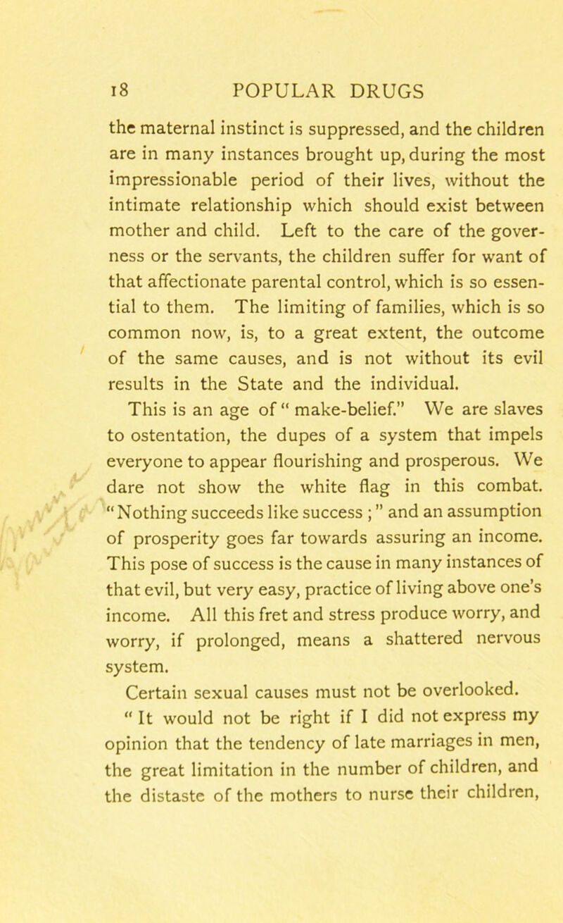 the maternal instinct is suppressed, and the children are in many instances brought up, during the most impressionable period of their lives, without the intimate relationship which should exist between mother and child. Left to the care of the gover- ness or the servants, the children suffer for want of that affectionate parental control, which is so essen- tial to them. The limiting of families, which is so common now, is, to a great extent, the outcome of the same causes, and is not without its evil results in the State and the individual. This is an age of “ make-belief.” VVe are slaves to ostentation, the dupes of a system that impels everyone to appear flourishing and prosperous. We dare not show the white flag in this combat. “Nothing succeeds like success ; ” and an assumption of prosperity goes far towards assuring an income. This pose of success is the cause in many instances of that evil, but very easy, practice of living above one’s income. All this fret and stress produce worry, and worry, if prolonged, means a shattered nervous system. Certain sexual causes must not be overlooked. “ It would not be right if I did not express my opinion that the tendency of late marriages in men, the great limitation in the number of children, and the distaste of the mothers to nurse their children.