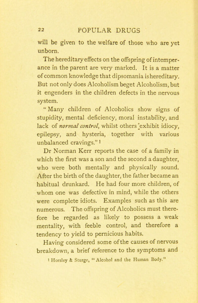 will be given to the welfare of those who are yet unborn. The hereditary effects on the offspring of intemper- ance in the parent are very marked. It is a matter of common knowledge that dipsomania is hereditary. But not only does Alcoholism beget Alcoholism, but it engenders in the children defects in the nervous system, “ Many children of Alcoholics show signs of stupidity, mental deficiency, moral instability, and lack of normal control, whilst others 'exhibit idiocy, epilepsy, and hysteria, together with various unbalanced cravings,” 1 Dr Norman Kerr reports the case of a family in which the first was a son and the second a daughter, who were both mentally and physically sound. After the birth of the daughter, the father became an habitual drunkard. He had four more children, of whom one was defective in mind, while the others were complete idiots. Examples such as this are numerous. The offspring of Alcoholics must there- fore be regarded as likely to possess a weak mentality, with feeble control, and therefore a tendency to yield to pernicious habits. Having considered some of the causes of nervous breakdown, a brief reference to the symptoms and 1 Horsley & Sturge, “Alcohol and the Human Body,”