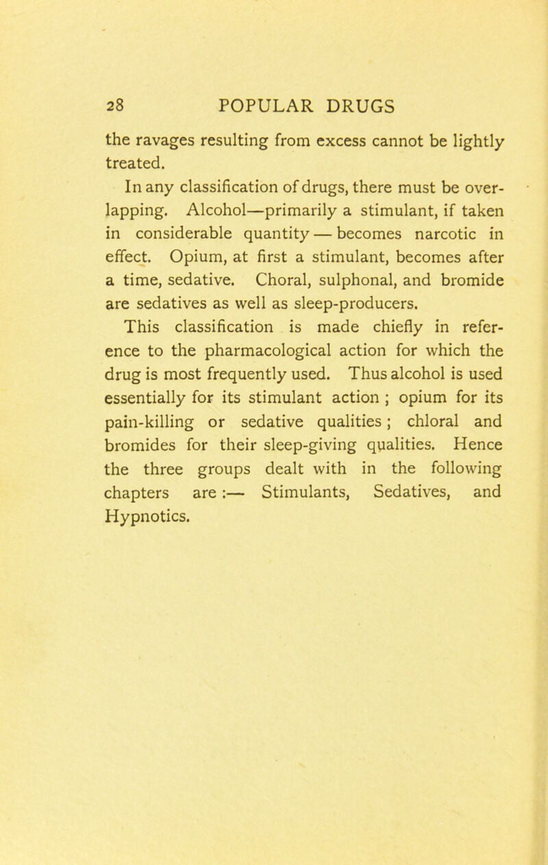 the ravages resulting from excess cannot be lightly treated. In any classification of drugs, there must be over- lapping. Alcohol—primarily a stimulant, if taken in considerable quantity — becomes narcotic in effect. Opium, at first a stimulant, becomes after a time, sedative. Choral, sulphonal, and bromide are sedatives as well as sleep-producers. This classification is made chiefly in refer- ence to the pharmacological action for which the drug is most frequently used. Thus alcohol is used essentially for its stimulant action ; opium for its pain-killing or sedative qualities; chloral and bromides for their sleep-giving qualities. Hence the three groups dealt with in the following chapters are:— Stimulants, Sedatives, and Hypnotics.