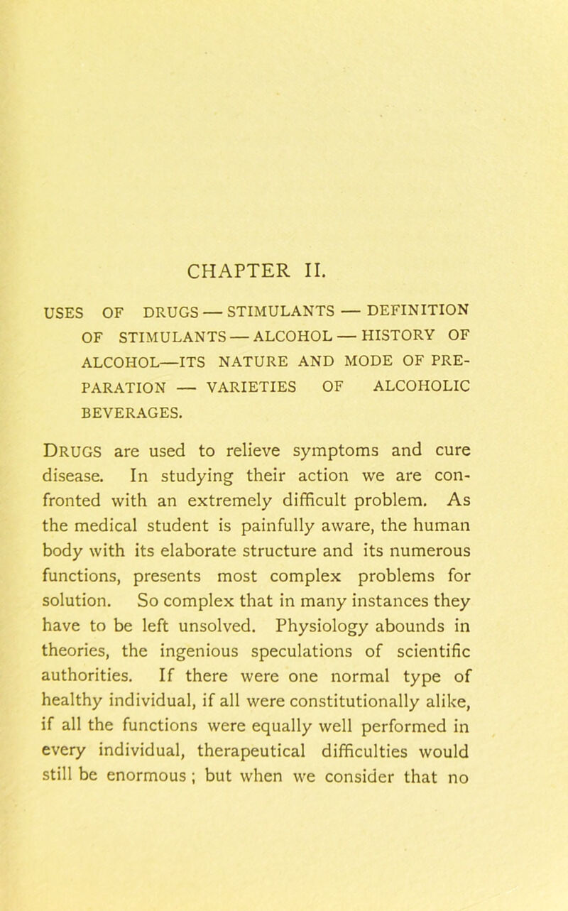 CHAPTER II. USES OF DRUGS — STIMULANTS — DEFINITION OF STIMULANTS — ALCOHOL — HISTORY OF ALCOHOL—ITS NATURE AND MODE OF PRE- PARATION — VARIETIES OF ALCOHOLIC BEVERAGES. Drugs are used to relieve symptoms and cure disease. In studying their action we are con- fronted with an extremely difficult problem. As the medical student is painfully aware, the human body with its elaborate structure and its numerous functions, presents most complex problems for solution. So complex that in many instances they have to be left unsolved. Physiology abounds in theories, the ingenious speculations of scientific authorities. If there were one normal type of healthy individual, if all were constitutionally alike, if all the functions were equally well performed in every individual, therapeutical difficulties would still be enormous ; but when we consider that no