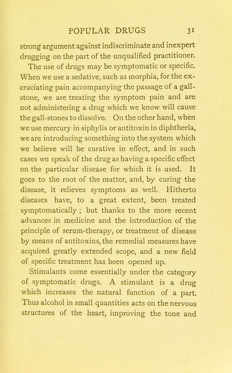 strong argument against indiscriminate and inexpert drugging on the part of the unqualified practitioner. The use of drugs may be symptomatic or specific. When we use a sedative, such as morphia, for the ex- cruciating pain accompanying the passage of a gall- stone, we are treating the symptom pain and are not administering a drug which we know will cause the gall-stones to dissolve. On the other hand, when we use mercury in siphylis or antitoxin in diphtheria, we are introducing something into the system which we believe will be curative in effect, and in such cases we speak of the drug as having a specific effect on the particular disease for which it is used. It goes to the root of the matter, and, by curing the disease, it relieves symptoms as well. Hitherto diseases have, to a great extent, been treated symptomatically ; but thanks to the more recent advances in medicine and the introduction of the principle of serum-therapy, or treatment of disease by means of antitoxins, the remedial measures have acquired greatly extended scope, and a new field of specific treatment has been opened up. Stimulants come essentially under the category of symptomatic drugs. A stimulant is a drug which increases the natural function of a part. Thus alcohol in small quantities acts on the nervous structures of the heart, improving the tone and