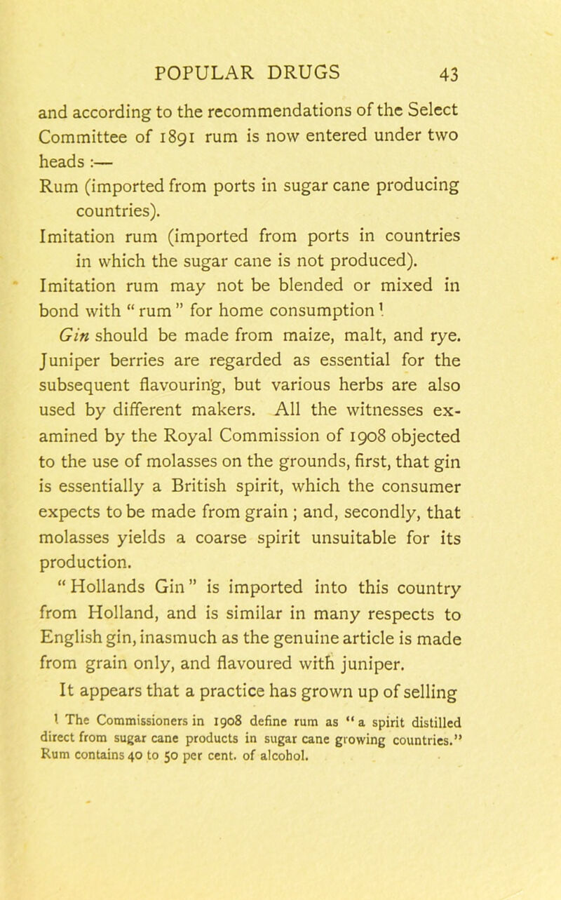 and according to the recommendations of the Select Committee of 1891 rum is now entered under two heads :— Rum (imported from ports in sugar cane producing countries). Imitation rum (imported from ports in countries in which the sugar cane is not produced). Imitation rum may not be blended or mixed in bond with “ rum ” for home consumption Gin should be made from maize, malt, and rye. Juniper berries are regarded as essential for the subsequent flavouring, but various herbs are also used by different makers. All the witnesses ex- amined by the Royal Commission of 1908 objected to the use of molasses on the grounds, first, that gin is essentially a British spirit, which the consumer expects to be made from grain ; and, secondly, that molasses yields a coarse spirit unsuitable for its production. “ Hollands Gin ” is imported into this country from Holland, and is similar in many respects to English gin, inasmuch as the genuine article is made from grain only, and flavoured with juniper. It appears that a practice has grown up of selling l The Commissioners in 1908 define rum as “ a spirit distilled direct from sugar cane products in sugar cane growing countries.” Rum contains 40 to 50 per cent, of alcohol.