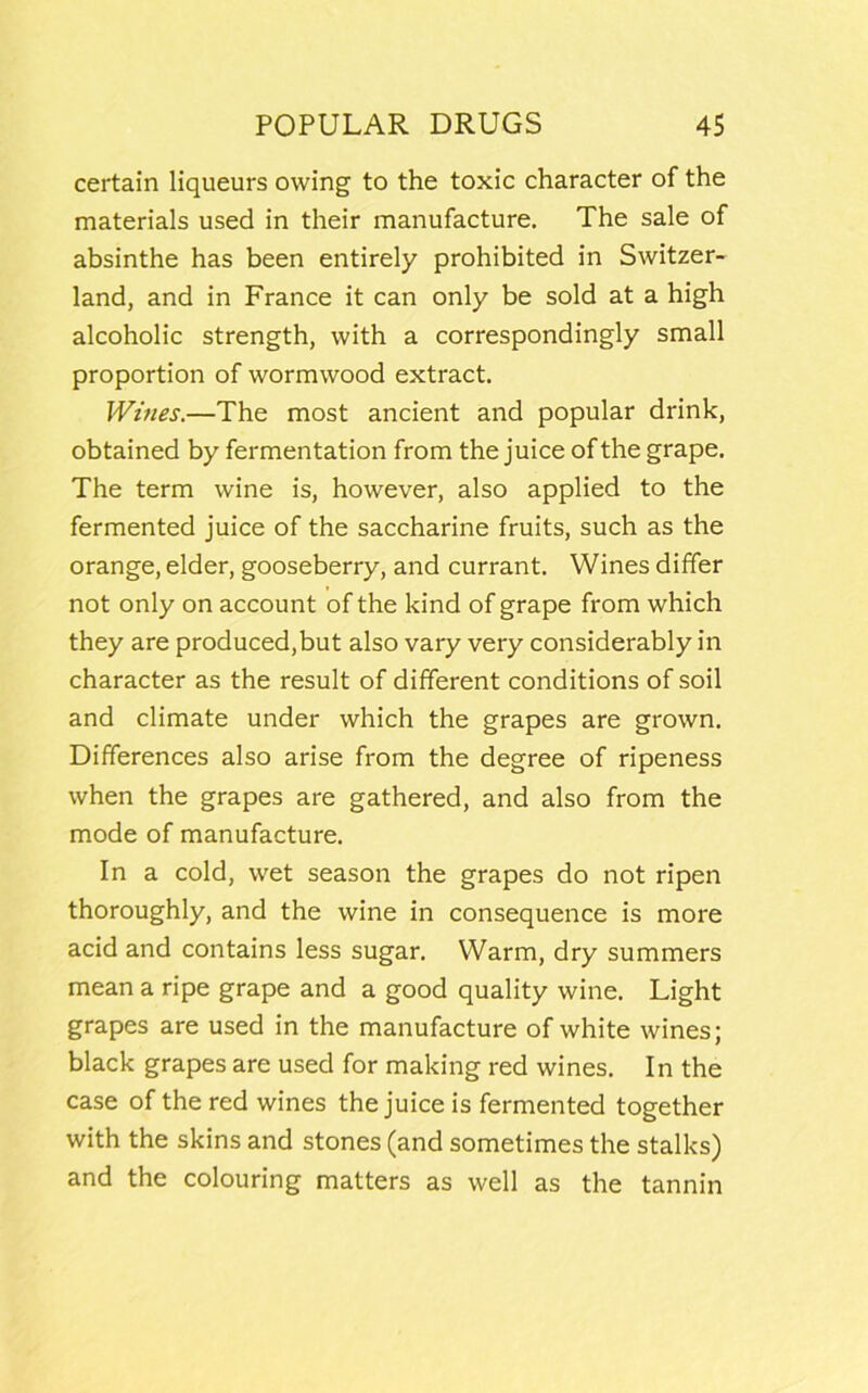 certain liqueurs owing to the toxic character of the materials used in their manufacture. The sale of absinthe has been entirely prohibited in Switzer- land, and in France it can only be sold at a high alcoholic strength, with a correspondingly small proportion of wormwood extract. Wines.—The most ancient and popular drink, obtained by fermentation from the juice of the grape. The term wine is, however, also applied to the fermented juice of the saccharine fruits, such as the orange, elder, gooseberry, and currant. Wines differ not only on account of the kind of grape from which they are produced,but also vary very considerably in character as the result of different conditions of soil and climate under which the grapes are grown. Differences also arise from the degree of ripeness when the grapes are gathered, and also from the mode of manufacture. In a cold, wet season the grapes do not ripen thoroughly, and the wine in consequence is more acid and contains less sugar. Warm, dry summers mean a ripe grape and a good quality wine. Light grapes are used in the manufacture of white wines; black grapes are used for making red wines. In the case of the red wines the juice is fermented together with the skins and stones (and sometimes the stalks) and the colouring matters as well as the tannin