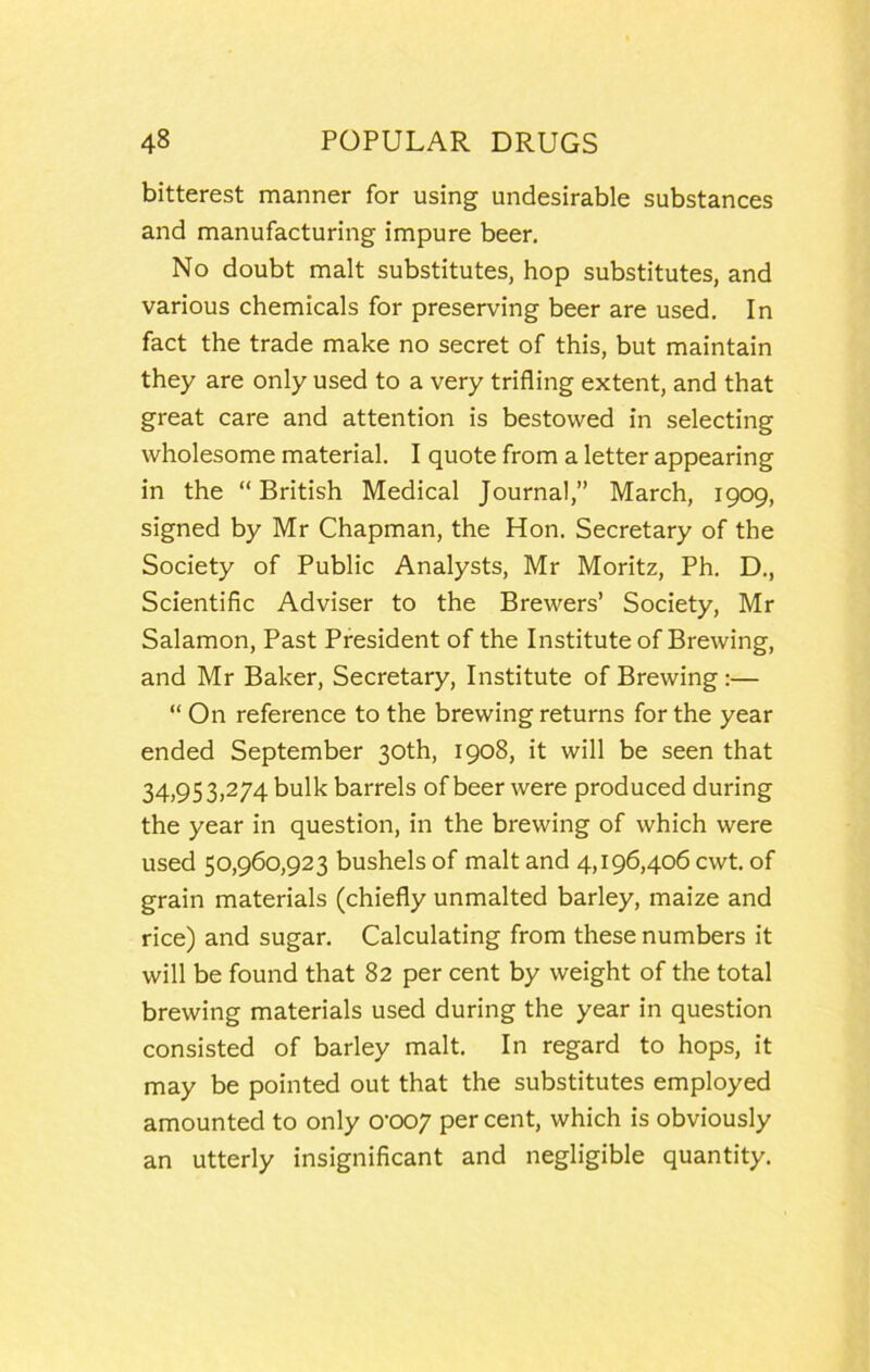 bitterest manner for using undesirable substances and manufacturing impure beer. No doubt malt substitutes, hop substitutes, and various chemicals for preserving beer are used. In fact the trade make no secret of this, but maintain they are only used to a very trifling extent, and that great care and attention is bestowed in selecting wholesome material. I quote from a letter appearing in the “ British Medical Journal,” March, 1909, signed by Mr Chapman, the Hon. Secretary of the Society of Public Analysts, Mr Moritz, Ph. D., Scientific Adviser to the Brewers’ Society, Mr Salamon, Past President of the Institute of Brewing, and Mr Baker, Secretary, Institute of Brewing:— “ On reference to the brewing returns for the year ended September 30th, 1908, it will be seen that 34,953,274 bulk barrels of beer were produced during the year in question, in the brewing of which were used 50,960,923 bushels of malt and 4,196,406 cwt. of grain materials (chiefly unmalted barley, maize and rice) and sugar. Calculating from these numbers it will be found that 82 per cent by weight of the total brewing materials used during the year in question consisted of barley malt. In regard to hops, it may be pointed out that the substitutes employed amounted to only 0’007 per cent, which is obviously an utterly insignificant and negligible quantity.