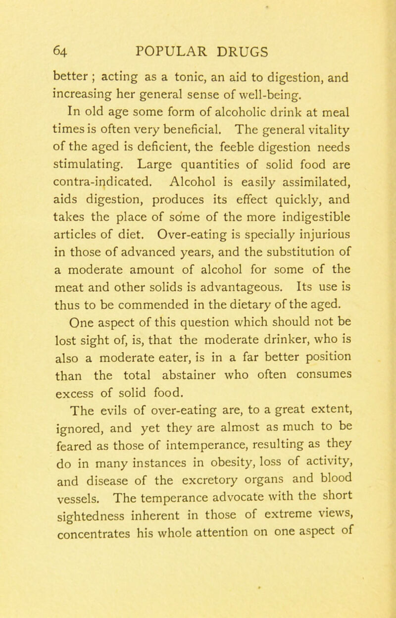 better ; acting as a tonic, an aid to digestion, and increasing her general sense of well-being. In old age some form of alcoholic drink at meal times is often very beneficial. The general vitality of the aged is deficient, the feeble digestion needs stimulating. Large quantities of solid food are contra-indicated. Alcohol is easily assimilated, aids digestion, produces its effect quickly, and takes the place of some of the more indigestible articles of diet. Over-eating is specially injurious in those of advanced years, and the substitution of a moderate amount of alcohol for some of the meat and other solids is advantageous. Its use is thus to be commended in the dietary of the aged. One aspect of this question which should not be lost sight of, is, that the moderate drinker, who is also a moderate eater, is in a far better position than the total abstainer who often consumes excess of solid food. The evils of over-eating are, to a great extent, ignored, and yet they are almost as much to be feared as those of intemperance, resulting as they do in many instances in obesity, loss of activity, and disease of the excretory organs and blood vessels. The temperance advocate with the short sightedness inherent in those of extreme views, concentrates his whole attention on one aspect of