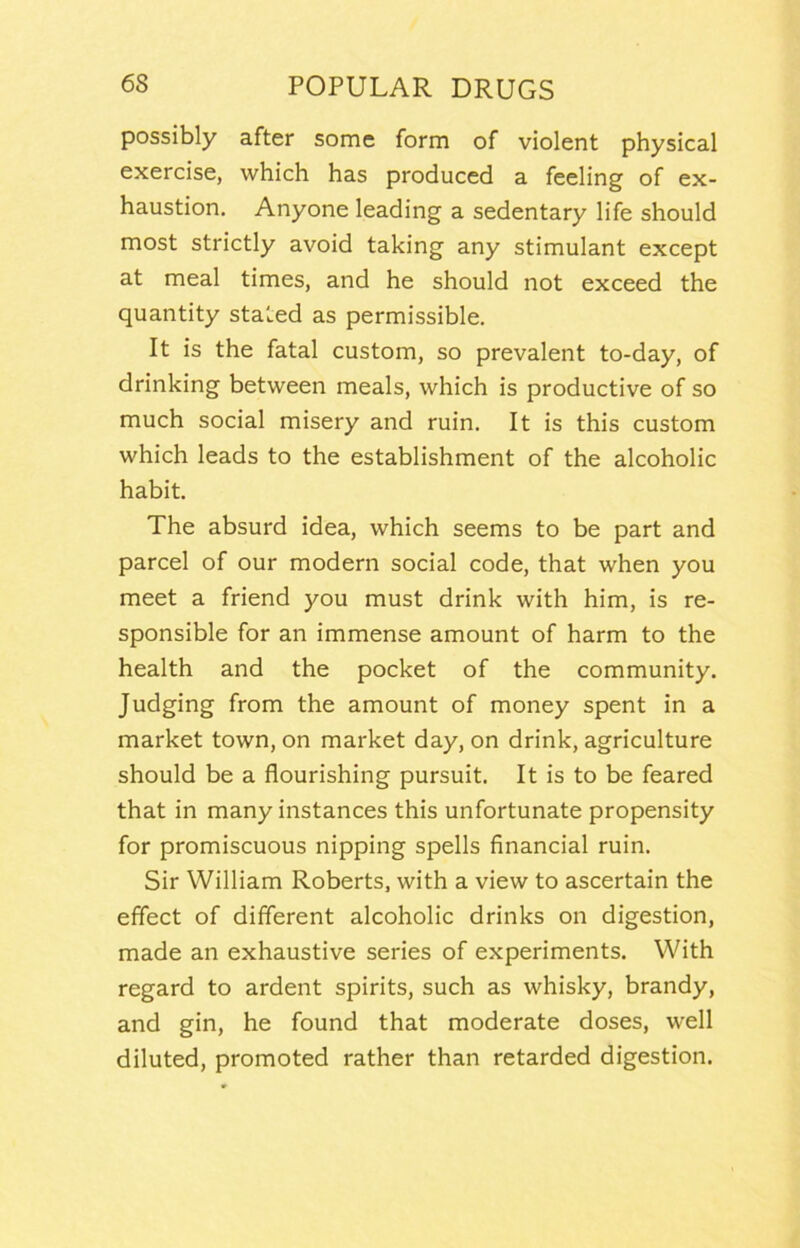 possibly after some form of violent physical exercise, which has produced a feeling of ex- haustion. Anyone leading a sedentary life should most strictly avoid taking any stimulant except at meal times, and he should not exceed the quantity stated as permissible. It is the fatal custom, so prevalent to-day, of drinking between meals, which is productive of so much social misery and ruin. It is this custom which leads to the establishment of the alcoholic habit. The absurd idea, which seems to be part and parcel of our modern social code, that when you meet a friend you must drink with him, is re- sponsible for an immense amount of harm to the health and the pocket of the community. Judging from the amount of money spent in a market town, on market day, on drink, agriculture should be a flourishing pursuit. It is to be feared that in many instances this unfortunate propensity for promiscuous nipping spells financial ruin. Sir William Roberts, with a view to ascertain the effect of different alcoholic drinks on digestion, made an exhaustive series of experiments. With regard to ardent spirits, such as whisky, brandy, and gin, he found that moderate doses, well diluted, promoted rather than retarded digestion.