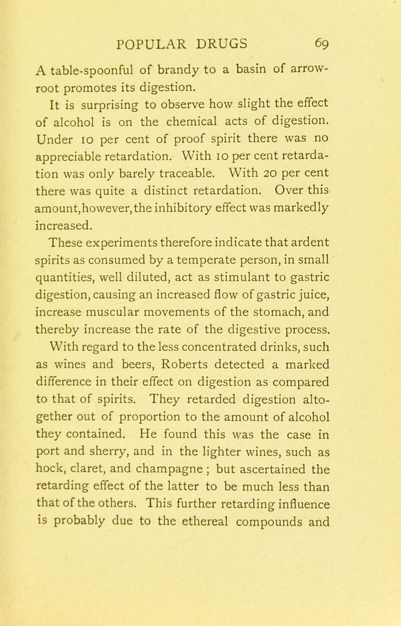 A table-spoonful of brandy to a basin of arrow- root promotes its digestion. It is surprising to observe how slight the effect of alcohol is on the chemical acts of digestion. Under 10 per cent of proof spirit there was no appreciable retardation. With 10 per cent retarda- tion was only barely traceable. With 20 per cent there was quite a distinct retardation. Over this amount,however, the inhibitory effect was markedly increased. These experiments therefore indicate that ardent spirits as consumed by a temperate person, in small quantities, well diluted, act as stimulant to gastric digestion, causing an increased flow of gastric juice, increase muscular movements of the stomach, and thereby increase the rate of the digestive process. With regard to the less concentrated drinks, such as wines and beers, Roberts detected a marked difference in their effect on digestion as compared to that of spirits. They retarded digestion alto- gether out of proportion to the amount of alcohol they contained. He found this was the case in port and sherry, and in the lighter wines, such as hock, claret, and champagne ; but ascertained the retarding effect of the latter to be much less than that of the others. This further retarding influence is probably due to the ethereal compounds and