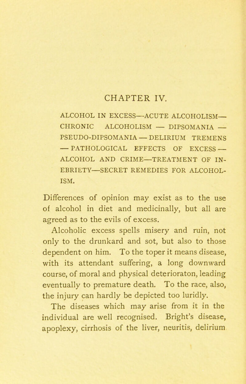 ALCOHOL IN EXCESS—ACUTE ALCOHOLISM— CHRONIC ALCOHOLISM — DIPSOMANIA — PSEUDO-DIPSOMANIA — DELIRIUM TREMENS — PATHOLOGICAL EFFECTS OF EXCESS — ALCOHOL AND CRIME—TREATMENT OF IN- EBRIETY—SECRET REMEDIES FOR ALCOHOL- ISM. Differences of opinion may exist as to the use of alcohol in diet and medicinally, but all are agreed as to the evils of excess. Alcoholic excess spells misery and ruin, not only to the drunkard and sot, but also to those dependent on him. To the toper it means disease, with its attendant suffering, a long downward course, of moral and physical deterioraton, leading eventually to premature death. To the race, also, the injury can hardly be depicted too luridly. The diseases which may arise from it in the individual are well recognised. Bright’s disease, apoplexy, cirrhosis of the liver, neuritis, delirium