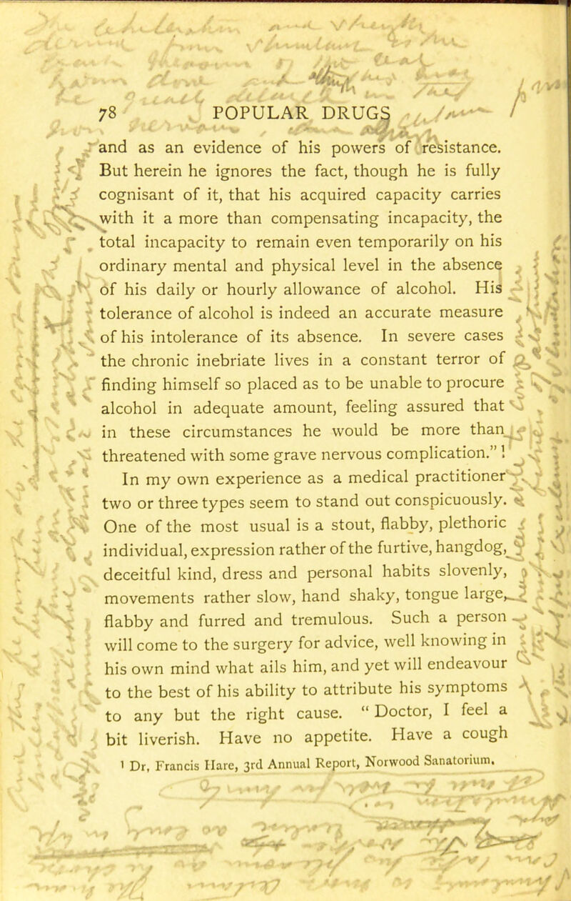 f- C 78 C -i. ■ i ■^' '■' -*-1 J POPULAR DRUGS '■' ■■ '*- ' ^ - /A r and as an evidence of his powers of r'&istance. ^ But herein he ignores the fact, though he is fully I j cognisant of it, that his acquired capacity carries J J with If- mnrp fhx^n rnmnpriQptincr inranaritv. the ^^^^^>^ith it a more than compensating incapacity, the f' _ total incapacity to remain even temporarily on his ordinary mental and physical level in the absence of his daily or hourly allowance of alcohol. His x‘ Art V » ‘i tolerance of alcohol is indeed an accurate measure Vrt ■ ' ^ of his intolerance of its absence. In severe cases ^ / the chronic inebriate lives in a constant terror of finding himself so placed as to be unable to procure alcohol in adequate amount, feeling assured that'' ^ in these circumstances he would be more than_^ ^ 1 .P' ' threatened with some grave nervous complication.”! | In my own experience as a medical practitionerVv^ 11 two or three types seem to stand out conspicuously.^ j _ One of the most usual is a stout, flabby, plethoric r f individual, expression rather of the furtive, hangdog,^^ ^ Vi VvJ ^ i deceitful kind, dress and personal habits slovenly, ^ . 1 movements rather slow, hand shaky, tongue large,^ ^ ^ flabby and furred and tremulous. Such a person^ V* ^ ^ will come to the surgery for advice, well knowing in ^ v< r ^ ' his own mind what ails him, and yet will endeavour 4 U: 4 ’ V* to the best of his ability to attribute his symptoms \ ^ \ X . , “Doctor, I feel a V ^ - / to any but the right cause. ' Q bit liverish. Have no appetite. Have a cough ( 4 o • > Dr, Francis Hare, 3rd Annual Report, Norwood Sanatorium. y/ . tr