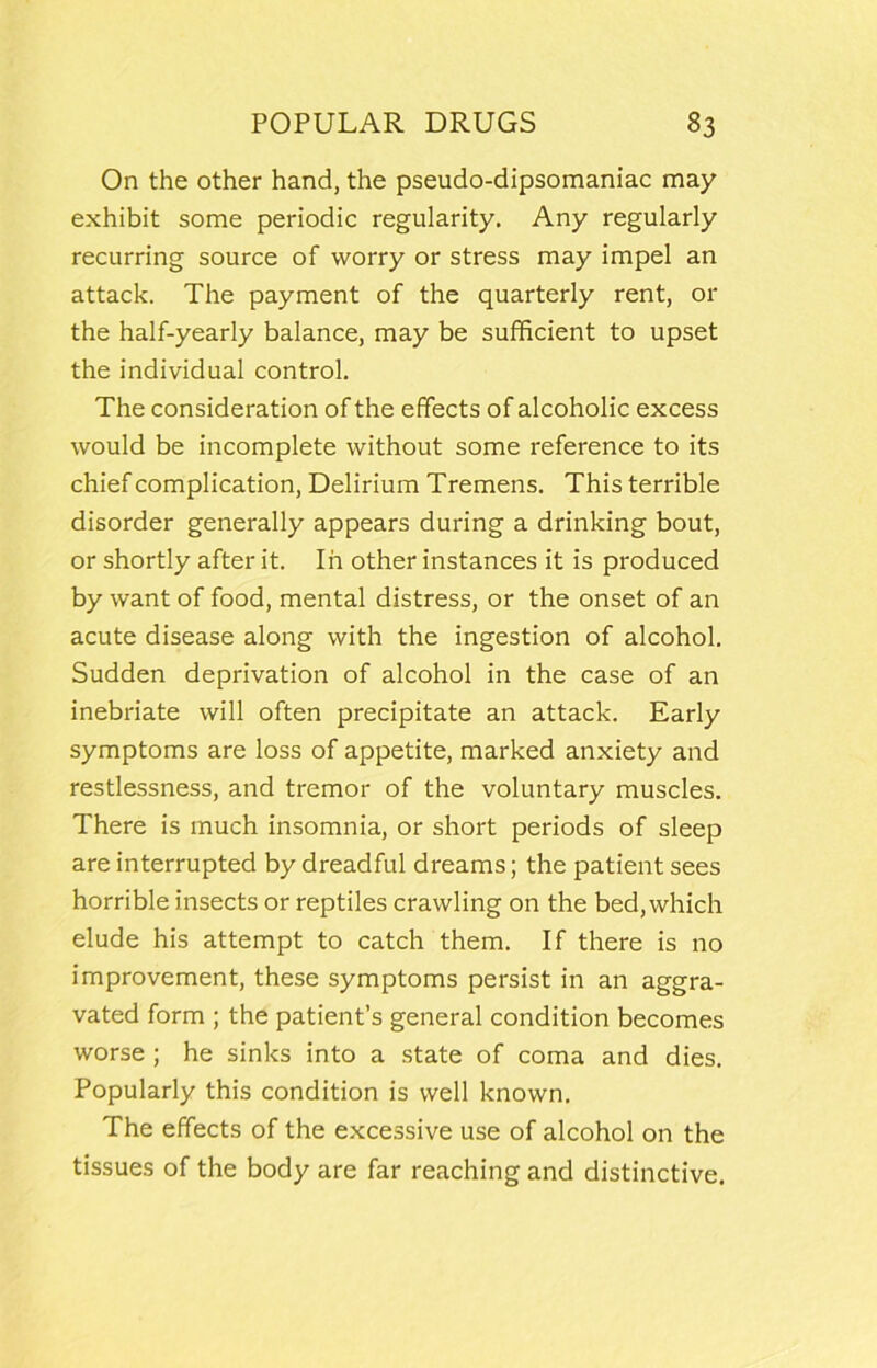 On the other hand, the pseudo-dipsomaniac may exhibit some periodic regularity. Any regularly recurring source of worry or stress may impel an attack. The payment of the quarterly rent, or the half-yearly balance, may be sufficient to upset the individual control. The consideration of the effects of alcoholic excess would be incomplete without some reference to its chief complication. Delirium Tremens. This terrible disorder generally appears during a drinking bout, or shortly after it. In other instances it is produced by want of food, mental distress, or the onset of an acute disease along with the ingestion of alcohol. Sudden deprivation of alcohol in the case of an inebriate will often precipitate an attack. Early symptoms are loss of appetite, marked anxiety and restlessness, and tremor of the voluntary muscles. There is much insomnia, or short periods of sleep are interrupted by dreadful dreams; the patient sees horrible insects or reptiles crawling on the bed, which elude his attempt to catch them. If there is no improvement, these symptoms persist in an aggra- vated form ; the patient’s general condition becomes worse ; he sinks into a state of coma and dies. Popularly this condition is well known. The effects of the excessive use of alcohol on the tissues of the body are far reaching and distinctive.