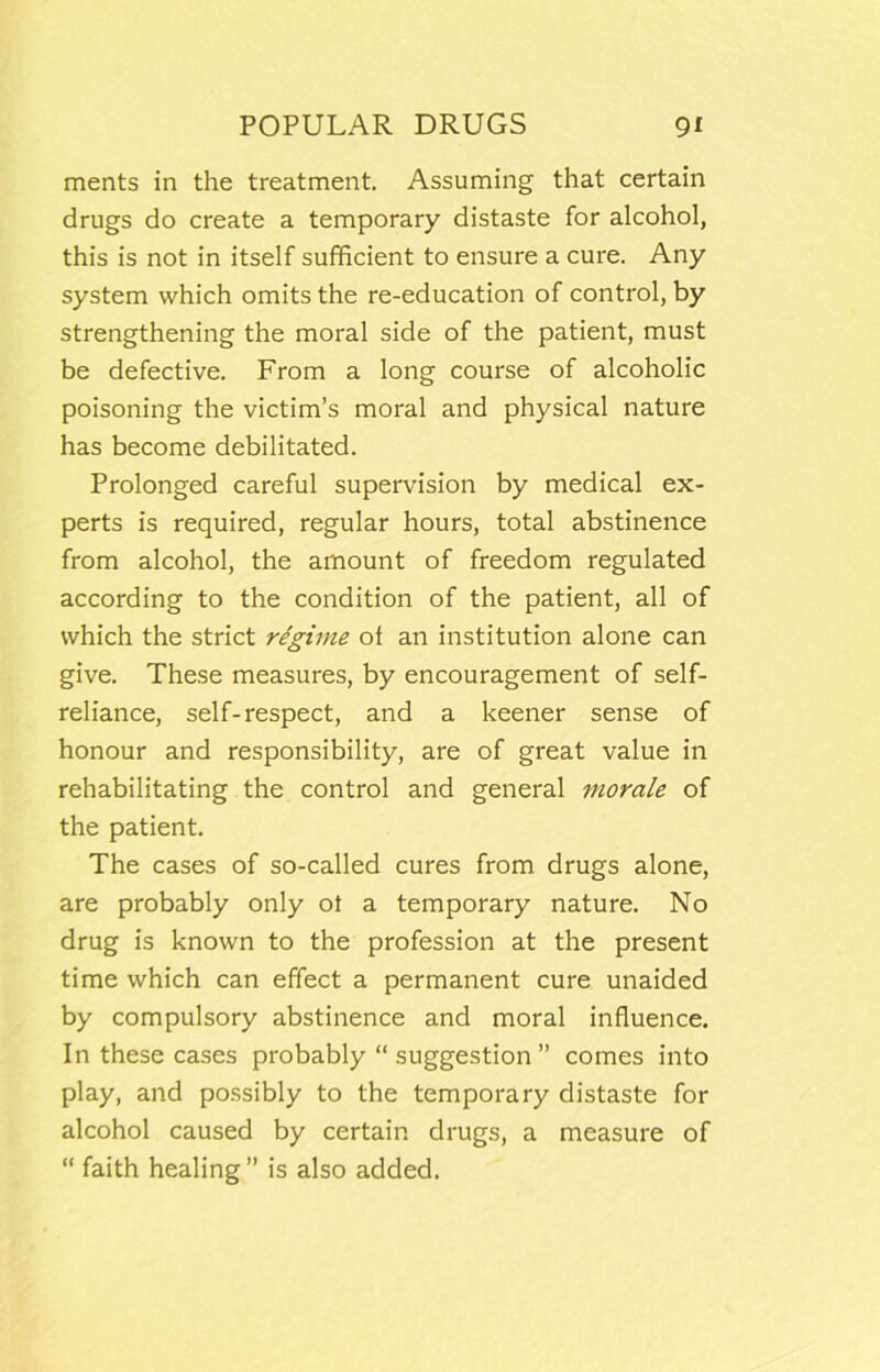 merits in the treatment. Assuming that certain drugs do create a temporary distaste for alcohol, this is not in itself sufficient to ensure a cure. Any system which omits the re-education of control, by strengthening the moral side of the patient, must be defective. From a long course of alcoholic poisoning the victim’s moral and physical nature has become debilitated. Prolonged careful supervision by medical ex- perts is required, regular hours, total abstinence from alcohol, the amount of freedom regulated according to the condition of the patient, all of which the strict regime of an institution alone can give. These measures, by encouragement of self- reliance, self-respect, and a keener sense of honour and responsibility, are of great value in rehabilitating the control and general morale of the patient. The cases of so-called cures from drugs alone, are probably only ot a temporary nature. No drug is known to the profession at the present time which can effect a permanent cure unaided by compulsory abstinence and moral influence. In these cases probably “ suggestion ” comes into play, and possibly to the temporary distaste for alcohol caused by certain drugs, a measure of “ faith healing ” is also added.