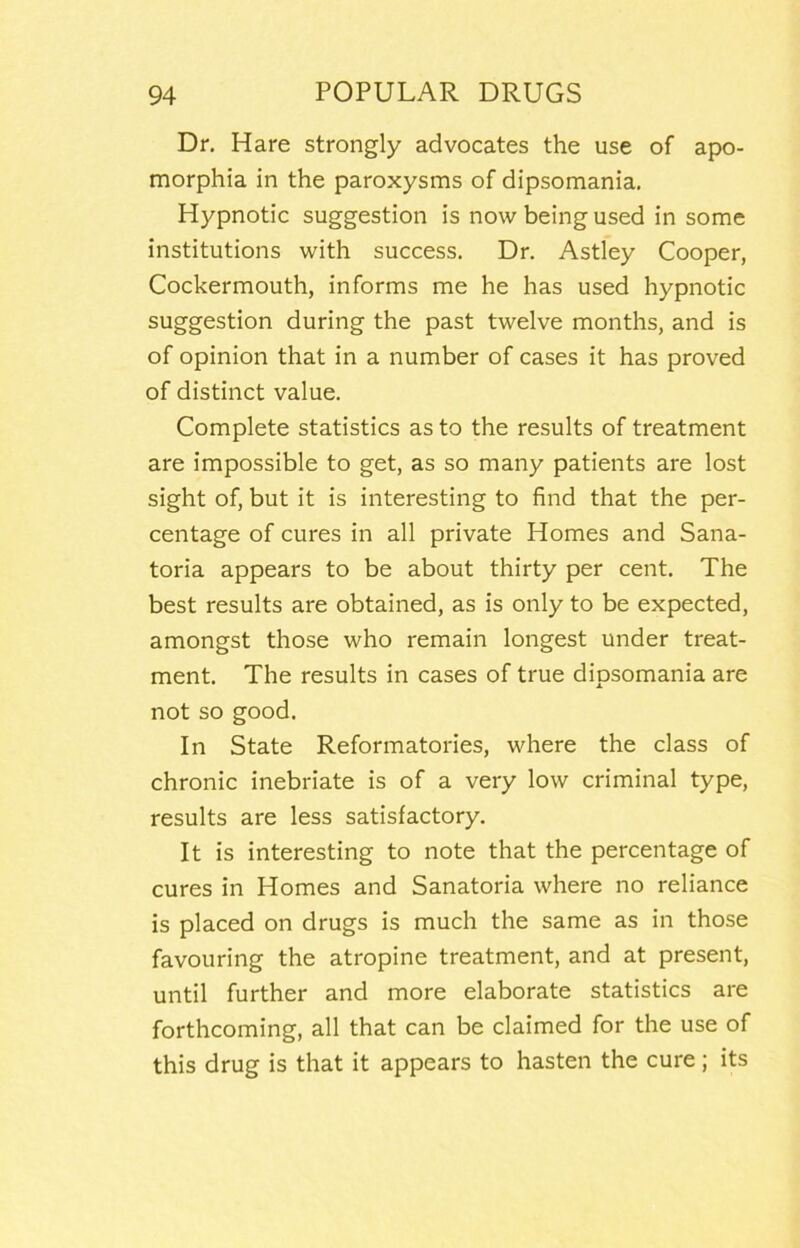 Dr, Hare strongly advocates the use of apo- morphia in the paroxysms of dipsomania. Hypnotic suggestion is now being used in some institutions with success. Dr. Astley Cooper, Cockermouth, informs me he has used hypnotic suggestion during the past twelve months, and is of opinion that in a number of cases it has proved of distinct value. Complete statistics as to the results of treatment are impossible to get, as so many patients are lost sight of, but it is interesting to find that the per- centage of cures in all private Homes and Sana- toria appears to be about thirty per cent. The best results are obtained, as is only to be expected, amongst those who remain longest under treat- ment. The results in cases of true dipsomania are not so good. In State Reformatories, where the class of chronic inebriate is of a very low criminal type, results are less satisfactory. It is interesting to note that the percentage of cures in Homes and Sanatoria where no reliance is placed on drugs is much the same as in those favouring the atropine treatment, and at present, until further and more elaborate statistics are forthcoming, all that can be claimed for the use of this drug is that it appears to hasten the cure; its