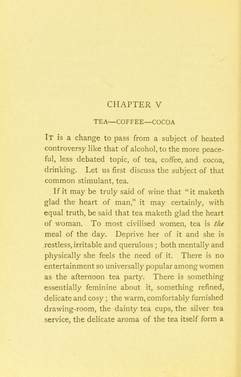 CHAPTER V TEA—COFFEE—COCOA It is a change to pass from a subject of heated controversy like that of alcohol, to the more peace- ful, less debated topic, of tea, coffee, and cocoa, drinking. Let us first discuss the subject of that common stimulant, tea. If it may be truly said of wine that “it maketh glad the heart of man,” it may certainly, with equal truth, be said that tea maketh glad the heart of woman. To most civilised women, tea is the meal of the day. Deprive her of it and she is restless, irritable and querulous ; both mentally and physically she feels the need of it. There is no entertainment so universally popular among women as the afternoon tea party. There is something essentially feminine about it, something refined, delicate and cosy ; the warm, comfortably furnished drawing-room, the dainty tea cups, the silver tea service, the delicate aroma of the tea itself form a