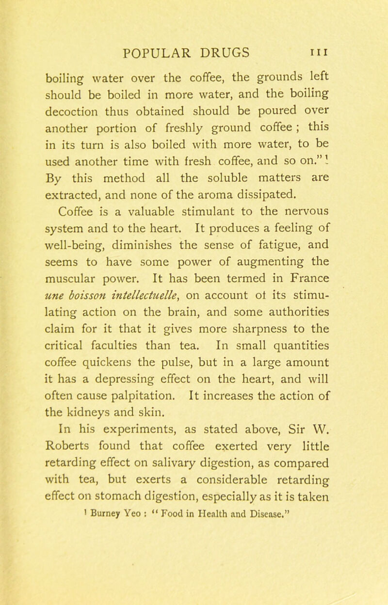 boiling water over the coffee, the grounds left should be boiled in more water, and the boiling decoction thus obtained should be poured over another portion of freshly ground coffee ; this in its turn is also boiled with more water, to be used another time with fresh coffee, and so on.” 1 By this method all the soluble matters are extracted, and none of the aroma dissipated. Coffee is a valuable stimulant to the nervous system and to the heart. It produces a feeling of well-being, diminishes the sense of fatigue, and seems to have some power of augmenting the muscular power. It has been termed in France une boisson intellectuelle, on account of its stimu- lating action on the brain, and some authorities claim for it that it gives more sharpness to the critical faculties than tea. In small quantities coffee quickens the pulse, but in a large amount it has a depressing effect on the heart, and will often cause palpitation. It increases the action of the kidneys and skin. In his experiments, as stated above. Sir W. Roberts found that coffee exerted very little retarding effect on salivary digestion, as compared with tea, but exerts a considerable retarding effect on stomach digestion, especially as it is taken ' Burney Yeo : “ Food in Health and Disease.”