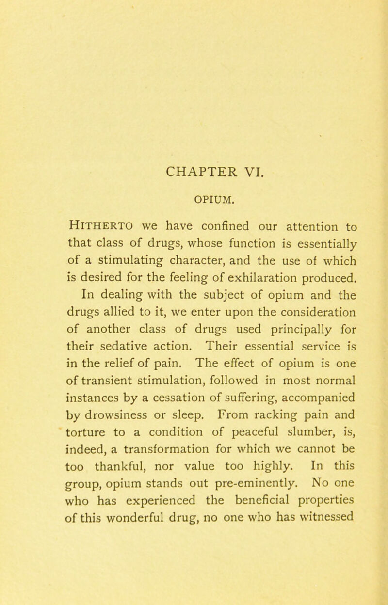 OPIUM. Hitpierto we have confined our attention to that class of drugs, whose function is essentially of a stimulating character, and the use of which is desired for the feeling of exhilaration produced. In dealing with the subject of opium and the drugs allied to it, we enter upon the consideration of another class of drugs used principally for their sedative action. Their essential service is in the relief of pain. The effect of opium is one of transient stimulation, followed in most normal instances by a cessation of suffering, accompanied by drowsiness or sleep. From racking pain and torture to a condition of peaceful slumber, is, indeed, a transformation for which we cannot be too thankful, nor value too highly. In this group, opium stands out pre-eminently. No one who has experienced the beneficial properties of this wonderful drug, no one who has witnessed