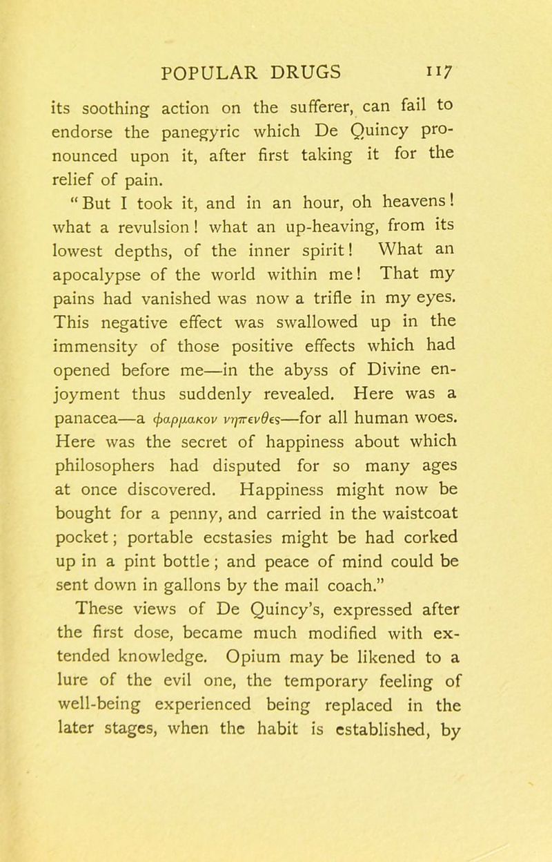 its soothing action on the sufferer, can fail to endorse the panegyric which De Quincy pro- nounced upon it, after first taking it for the relief of pain. “ But I took it, and in an hour, oh heavens! what a revulsion! what an up-heaving, from its lowest depths, of the inner spirit! What an apocalypse of the world within me! That my pains had vanished was now a trifle in my eyes. This negative effect was swallowed up in the immensity of those positive effects which had opened before me—in the abyss of Divine en- joyment thus suddenly revealed. Here was a panacea—a cfiapfiaKov v7]Trev0es—for all human woes. Here was the secret of happiness about which philosophers had disputed for so many ages at once discovered. Happiness might now be bought for a penny, and carried in the waistcoat pocket; portable ecstasies might be had corked up in a pint bottle; and peace of mind could be sent down in gallons by the mail coach.” These views of De Quincy’s, expressed after the first dose, became much modified with ex- tended knowledge. Opium may be likened to a lure of the evil one, the temporary feeling of well-being experienced being replaced in the later stages, when the habit is established, by